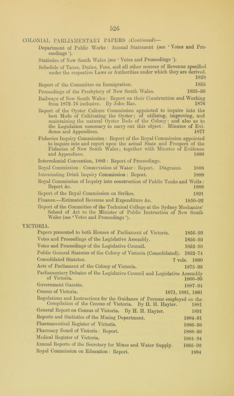 COLONIAL PARLIAMENTARY PAPERS [Continued]— Department of Public Works : Annual Statement (see ‘ Votes and Pro- ceedings ’). Statistics of New South Wales (see ‘ Votes and Proceedings ’). Schedule of Taxes, Duties, Fees, and all other sources of Revenue specified under the respective Laws or Authorities under which they are derived. 1828 Report of the Committee on Immigration. 1835 Proceedings of the Presbytery of New South Wales. 1835-36 Railways of New South Wales : Report on their Construction and Working from 1872-76 inclusive. By John Rae. 1876 Report of the Oyster Culture Commission appointed to inquire into the best Mode of Cultivating the Oyster; of utilising, improving, and maintaining the natural Oyster Beds of the Colony; and also as to the Legislation necessary to carry out this object: Minutes of Evi- dence and Appendices. 1877 Fisheries Inquiry Commission : Report of the Royal Commission appointed to inquire into and report upon the actual State and Prospect of the Fisheries of New South Wales; together with Minutes of Evidence and Appendices. 1880 Intercolonial Convention, 1883 : Report of Proceedings. Royal Commission : Conservation of Water: Report. Diagrams. 1888 Intoxicating Drink Inquiry Commission : Report. 1888 Royal Commission of Inquiry into construction of Public Tanks and Wells : Report &c. 1888 Report of the Royal Commission on Strikes. 1891 Finance.—Estimated Revenue and Expenditure &c. 1850-92 Report of the Committee of the Technical College at the Sydney Mechanics’ School of Art to the Minister of Public Instruction of New South Wales (see ‘ Votes and Proceedings ’). VICTORIA. Papers presented to both Houses of Parliament of Victoria. 1856-93 Votes and Proceedings of the Legislative Assembly. 1856-93 Votes and Proceedings of the Legislative Council. 1862-93 Public General Statutes of the Colony of Victoria (Consolidated). 1852-74 Consolidated Statutes. 7 vols. 1890 Acts of Parliament of the Colony of Victoria. 1875-93 Parliamentary Debates of the Legislative Council and Legislative Assembly of Victoria. 1866-93 Government Gazette. 1887-94 Census of Victoria. 1871, 1881, 1891 Regulations and Instructions for the Guidance of Persons employed on the Compilation of the Census of Victoria. By H. H. Hayter. 1881 General Report on Census of Victoria. By H. H. Hayter. 1891 Reports and Statistics of the Mining Department. 1884-91 Pharmaceutical Register of Victoria. 1886-98 Pharmacy Board of Victoria : Report. 1888-93 Medical Register of Victoria. 1881-94 Annual Reports of the Secretary for Mines and Water Supply. 1885-93 Royal Commission on Education : Report. 1884