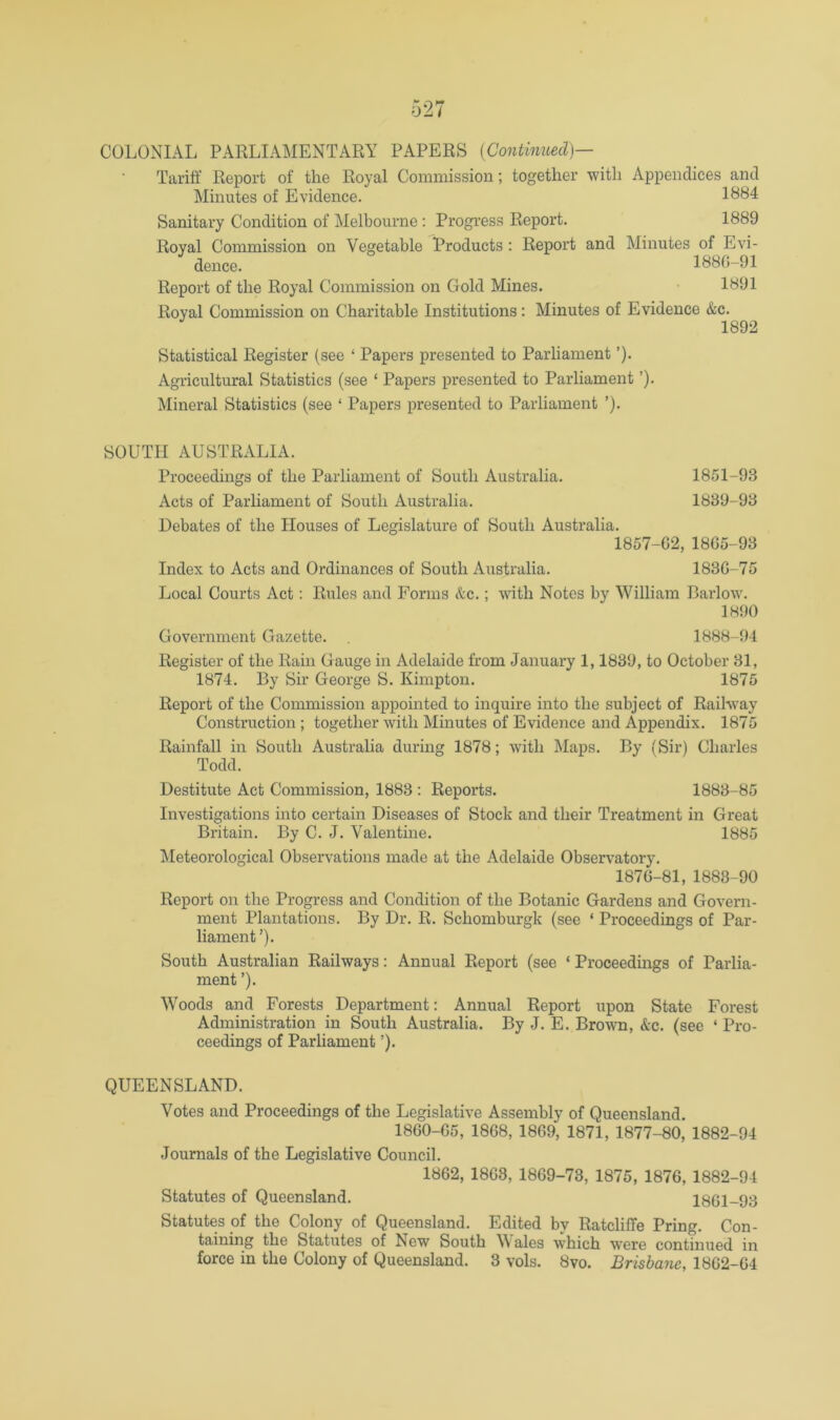 Tariff Report of the Royal Commission; together with Appendices and Minutes of Evidence. 1884 Sanitary Condition of Melbourne : Progress Report. 1889 Royal Commission on Vegetable Products : Report and Minutes of Evi- dence. 1880-91 Report of the Royal Commission on Gold Mines. • 1891 Royal Commission on Charitable Institutions; Minutes of Evidence &c. 1892 Statistical Register (see ‘ Papers presented to Parliament ’). Agricultural Statistics (see ‘ Papers presented to Parliament ’). Mineral Statistics (see ‘ Papers presented to Parliament ’). SOUTH AUSTRALIA. Proceedings of the Parliament of South Australia. 1851-93 Acts of Parliament of South Australia. 1839-93 Debates of the Houses of Legislature of South Australia. 1857-G2, 18G5-93 Index to Acts and Ordinances of South Australia. 183G-75 Local Courts Act: Rules and Forms &c.; with Notes by William Barlow. 1890 Government Gazette. 1888-94 Register of the Rain Gauge in Adelaide from January 1,1839, to October 31, 1874. By Sir George S. Kimpton. 1875 Report of the Commission appointed to inquire into the subject of Railway Construction ; together with Minutes of Evidence and Appendix. 1875 Rainfall in South Australia during 1878; with Maps. By (Sir) Charles Todd. Destitute Act Commission, 1883 : Reports. 1883-85 Investigations into certain Diseases of Stock and their Treatment in Great Britain. By C. J. Valentine. 1885 Meteorological Observations made at the Adelaide Observatory. 187G-81, 1883-90 Report on the Progress and Condition of the Botanic Gardens and Govern- ment Plantations. By Dr. R. Schomburgk (see ‘ Proceedings of Par- liament ’). South Australian Railways: Annual Report (see ‘ Proceedings of Parlia- ment ’). Woods and Forests Department: Annual Report upon State Forest Administration in South Australia. By J. E. Brown, &c. (see ‘ Pro- ceedings of Parliament ’). QUEENSLAND. Votes and Proceedings of the Legislative Assembly of Queensland. 18G0-G5, 1868, 1869, 1871, 1877-80, 1882-94 Journals of the Legislative Council. 1862, 1868, 1869-73, 1875, 1876, 1882-94 Statutes of Queensland. 1861-93 Statutes of the Colony of Queensland. Edited by Ratcliffe Pring. Con- taining the Statutes of New South Wales which were continued in force in the Colony of Queensland. 3 vols. 8vo. Brisbane, 1862-64