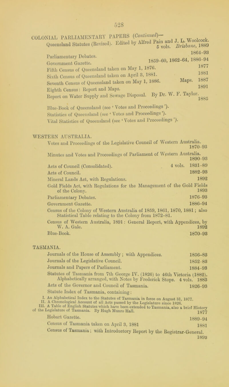 Queensland Statutes (Revised). Edited by Alfred Brilhant 1889 1864-93 Parliamentary Debates. Government Lzette. 18«2-64. 1880-94 Fifth Census of Queensland taken on May 1, 1876. ^ Sixth Census of Queensland taken on April 3, 1881. ^ Seventh Census of Queensland taken on May 1, 1886. Maps. 8 7 Eighth Census: Report and Maps. ^ Report on Water Supply and Sewage Disposal. By Dr. W. F. Taylor. ^ Blue-Book of Queensland (see ‘ Votes and Proceedings ’). Statistics of Queensland (see ‘ Votes and Proceedings ). Vital Statistics of Queensland (see ‘ Votes and Proceedings ). WESTERN AUSTRALIA. Votes and Proceedings of the I^egislative Council of Western Australia. ^ 1870-93 klinutes and Votes and Proceedings of Parliament of W^estern Australia. 1890-93 Acts of Council (Consolidated). . 4 vols. 1831-89 Acts of Council. 1882-93 ^lineral Lands Act, with Regulations. 1892 Gold Fields Act, with Regulations for the Management of the Gold Fields of the Colony. 1893 Parliamentary Debates. 1876-93 Government Gazette. 1886-94 Census of the Colony of Western Australia of 1859, 1861, 1870, 1881; also Statistical Table relating to the Colony from 1872-81. Census of Western Australia, 1891: General Report, with Appendices, by W. A. Gale. 1892 Blue-Book. 1870-93 TASMANIA. Journals of the House of Assembly ; with Appendices. 1856-83 Journals of the Legislative Council. 1852-83 Journals and Papers of Parliament. 1884-93 Statutes of Tasmania from 7th George IV. (1826) to 46th Victoria (1882). Alphabetically arranged, with Notes by Frederick Stops. 4 vols. 1883 Acts of the Governor and Council of Tasmania. 1826-93 Statute Index of Tasmania, containing; I. An Alphabetical Index to the Statutes of Tasmania in force on August 31, 1877. II. A Chronological Account of all Acts passed by the Legislature since 1826. III. A Table of English Statutes which have been extended to Tasmania, also a brief Plistory of the Legislature of Tasmania. By Hugh Munro Hall. 1877 Hobart Gazette. 1889-94 Census of Tasmania taken on April 3, 1881 1881 Census of Tasmania; with Introductory Report by the Registrar-General. 1893