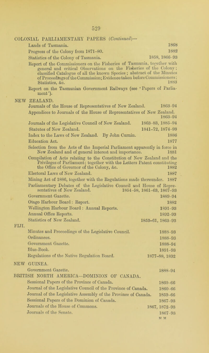 COLONIAL PARLIAMENTARY PAPERS {Continued)— Lands of Tasmania. 1868 Progress of the Colony from 1871-80. 1882 Statistics of the Colony of Tasmania. 1858, 1866-93 Report of the Commissioners on the Fisheries of Tasmania, togetlier with general and critical Observations on the Fislieries of the Colony ; classified Catalogue of all the known Species ; abstract of the ]\Iinutes of Proceedings of the Commission; Evidence taken before Commissioners; Statistics, &c. 1883 Report on the Tasmanian Government Railways (see ‘ Papers of Parlia- ment ’)• NEW ZEALAND. Journals of the House of Representatives of New Zealand. 1863-94 Appendices to Journals of the House of Representatives of New Zealand. 1863-94 Journals of the Legislative Council of New Zealand. 1863-83, 1885-94 Statutes of New Zealand. 1841-72, 1874-93 Index to the Laws of New Zealand. By John Cumin. 1886 Education Act. 1877 Selection from the Acts of the Imperial Parliament apparently in force in New Zealand and of general interest and importance. 1881 Compilation of Acts relating to the Constitution of New Zealand and the Privileges of Parliament; together with the Letters Patent constituting the Office of Governor of the Colony, &c. 1882 Electoral Laws of New Zealand. 1887 Mining Act of 1886, together with the Regulations made thereunder. 1887 Parliamentary Debates of the Legislative Council and House of Repre- sentatives of New Zealand. 1854-58, 1861-63, 1867-93 Government Gazette. 1889-94 Otago Harbour Board ; Report. 1882 Wellington Harbour Board : Annual Reports. 1891-93 Annual Office Reports. 1892-93 Statistics of New Zealand. 1853-61, 1863-93 FIJI. Minutes and Proceedings of the Legislative Council. Ordinances. Government Gazette. Blue-Book. Regulations of the Native Regulation Board. NEW GUINEA. Government Gazette. BRITISH NORTH AMERICA—DOMINION OF CANADA. Sessional Papers of the Province of Canada. Journal of the Legislative Council of the Province of Canada. Journal of the Legislative Assembly of the Province of Canada. Sessional Papers of the Dominion of Canada. Journals of the House of Commons. Journals of the Senate. 1883-93 1888-93 1888-94 1891-93 1877-88, 1892 1888-94 1860-66 1860-66 1859-66 1867-93 1867, 1872-93 1867-93 M M