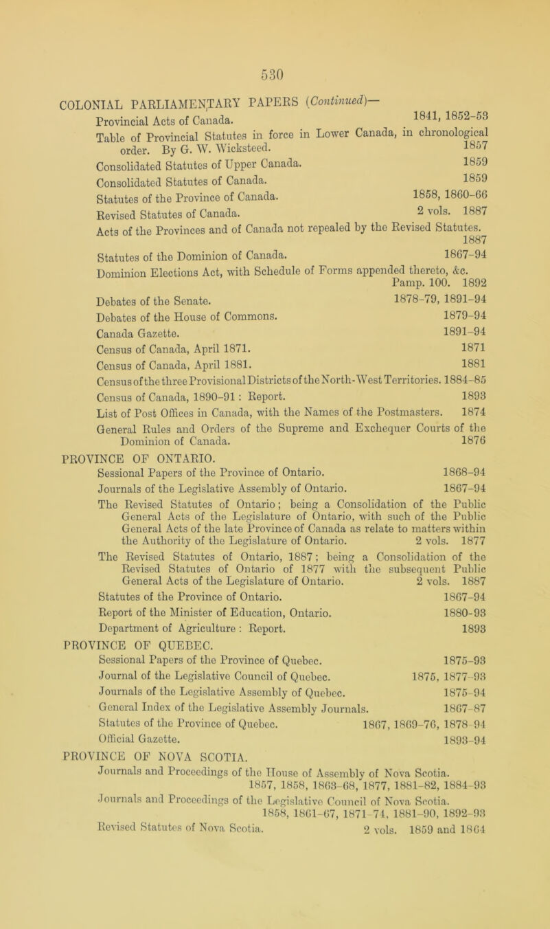 COLONIAL PARLIAMEN.TARY PAPERS (Continued)— Provincial Acts of Canada. ^ 1841, 1852-53 Table of Provincial Statutes in force in Lower Canada, in chronological order. By G. W. Wicksteed. 1857 Consolidated Statutes of Upper Canada. 1859 Consolidated Statutes of Canada. 1859 Statutes of the Province of Canada. 1858, 1860-G6 Revised Statutes of Canada. 2 \ols. 1887 Aotq of the Provinces and of Canada not repealed by the Revised Statutes. 1887 Statutes of the Dominion of Canada. 1867-94 Dominion Elections Act, with Schedule of Forms appended thereto, &c. Pamp, 100. 1892 Debates of the Senate. 1878-79, 1891-94 Debates of the House of Commons. 1879-94 Canada Gazette. 1891-94 Census of Canada, April 1871. 1871 Census of Canada, April 1881. 1881 Census of the three Provisional Districts of the North-West Territories. 1884-85 Census of Canada, 1890-91 : Report. 1893 List of Post Offices in Canada, with the Names of the Postmasters. 1874 General Rules and Orders of the Supreme and Exchequer Courts of the Dominion of Canada. 1876 PROVINCE OF ONTARIO. Sessional Papers of the Province of Ontario. 1868-94 Journals of the Legislative Assembly of Ontario. 1867-94 The Revised Statutes of Ontario; being a Consolidation of the Public General Acts of the Legislature of Ontario, with such of the Public General Acts of the late Province of Canada as relate to matters within the Authority of the Legislature of Ontario. 2 vols. 1877 The Revised Statutes of Ontario, 1887; being Revised Statutes of Ontario of 1877 with General Acts of the Legislature of Ontario. Statutes of the Province of Ontario. Report of the Minister of Education, Ontario. Department of Agriculture ; Report. a Consolidation of the the subsequent Public 2 vols. 1887 1867-94 1880-93 1893 PROVINCE OF QUEBEC. Sessional Papers of the Province of Quebec. 1875-93 Journal of the Legislative Council of Quebec. 1875, 1877-93 Journals of the Legislative Assembly of Quebec. 1875-94 General Index of the Legislative Assembly Journals. 1867-87 Statutes of the Province of Quebec. 1867, 1869-76, 1878-94 Official Gazette. 1893-94 PROVINCE OF NOVA SCOTIA. Journals and Proceedings of the House of Assembly of Nova Scotia. 1857, 1858, 1863-68, 1877, 1881-82, 1884-93 Journals and Proceedings of the Legislative Council of Nova Scotia. 1858, 1861-67, 1871-74, 1881-90, 1892-93 Revised Statutes of Nova Scotia. 2 vols. 1859 and 1861