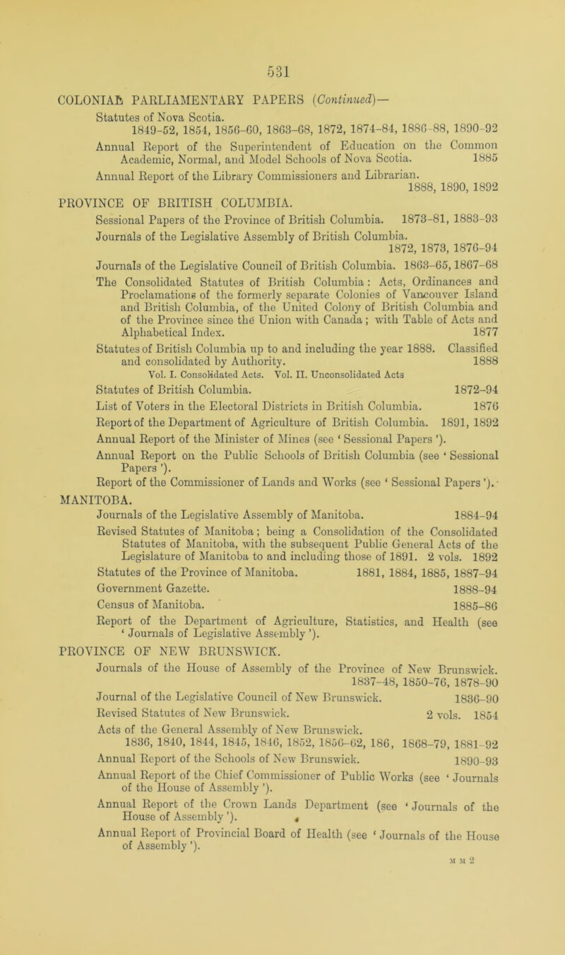 COLONIAL PARLIAMENTARY PAPERS {Continued)— Statutes of Nova Scotia. 1849-52, 1854, 185G-G0, 18G3-G8, 1872, 1874-84, 188G-88, 1890-92 Annual Report of the Superintendent of Education on the Common Academic, Normal, and Model Schools of Nova Scotia. 1885 Annual Report of the Library Commissioners and Librarian, 1888, 1890, 1892 PROVINCE OF BRITISH COLUMBIA. Sessional Papers of the Province of British Columbia. 1873-81, 1883-93 Journals of the Legislative Assembly of British Columbia, 1872, 1873, 187G-94 Journals of the Legislative Council of British Columbia. 18G3-65,18G7-G8 The Consolidated Statutes of British Columbia : Acts, Ordinances and Proclamations of the formerly separate Colonies of Vancouver Island and British Columbia, of the United Colony of British Columbia and of the Province since the Union with Canada; with Table of Acts and Alphabetical Index. 1877 Statutes of British Columbia up to and including the year 1888. Classified and consolidated by Authority. 1888 Vol. I. Consolidated Acts. Vol. II. Unconsolidated Acts Statutes of British Columbia. 1872-94 List of Voters in the Electoral Districts in British Columbia. 187G Report of the Department of Agriculture of British Columbia. 1891, 1892 Annual Report of the Minister of Mines (see ‘ Sessional Papers ’)• Annual Report on the Public Schools of British Columbia (see ‘ Sessional Papers ’)• Report of the Commissioner of Lands and Works (see ‘ Sessional Papers ’).• MANITOBA. Journals of the Legislative Assembly of Manitoba. 1884-94 Revised Statutes of Manitoba; being a Consolidation of the Consolidated Statutes of Manitoba, with the subsequent Public General Acts of the Legislature of Manitoba to and including those of 1891. 2 vols. 1892 Statutes of the Province of Manitoba. 1881, 1884, 1885, 1887-94 Government Gazette. 1888-94 Census of Manitoba. ' 1885-8G Report of the Department of Agriculture, Statistics, and Health (see ‘ Journals of Legislative Assembly ’). PROVINCE OF NEW BRUNSWICK. Journals of the House of Assembly of the Province of New Brunswick. 1837-48, 1850-7G, 1878-90 Journal of the Legislative Council of New Brunswick. 183G-90 Revised Statutes of New Brunswick, 2 vols. 1854 Acts of the General Assembly of New Brunswick, 183G, 1840, 1844, 1845, 184G, 1852, 185G-G2, 18G, 18G8-79, 1881-92 Annual Report of the Schools of New Brunswick. 1890-93 Annual Report of the Chief Commissioner of Public Works (see ‘ Journals of the House of Assembly ’)• Annual Report of the Crown Lands Department (see ‘ Journals of the House of Assembly ’). « Annual Report of Provincial Board of Health (see ‘ Journals of the House of Assembly ’). M M 2