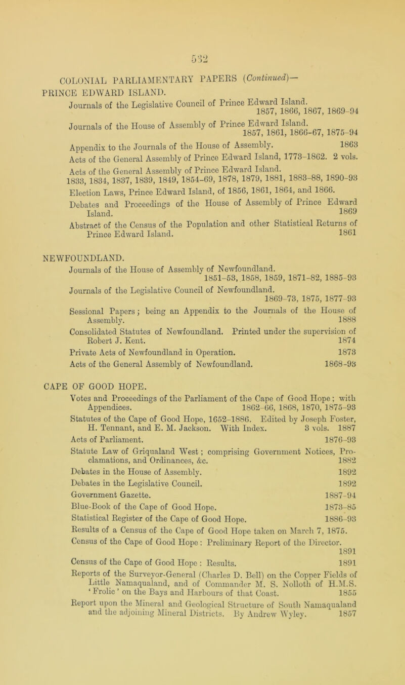 PRINCE EDWARD ISLAND. Journals of the Legislative Council of Prince Edward Island. b 1869-94 Journals of the House of Assembly of Prince Edward Island. 1857, 1861, 1866-67, 1875-94 Appendix to the Journals of the House of Assembly. 1863 Acts of the General Assembly of Prince Edward Island, 1773-1862. 2 vols. Acts of the General Assembly of Prince Edward Island. 1833, 1834, 1837, 1839, 1849, 1854-69, 1878, 1879, 1881, 1883-88, 1890-93 Election Laws, Prince Edward Island, of 1856, 1861, 1864, and 1866. Debates and Proceedings of the House of Assembly of Prince Edward Island. 1869 Abstract of the Census of the Population and other Statistical Returns of Prince Edward Island. 1861 NEWFOUNDLAND. Journals of the House of Assembly of Newfoundland. 1851-53, .1858, 1859, 1871-82, 1885-93 Journals of the Legislative Council of Newfoundland. 1869-73, 1875, 1877-93 Sessional Papers; being an Appendix to the Journals of the House of Assembly. 1888 Consolidated Statutes of Newfoundland. Printed under the supervision of Robert J. Kent. 1874 Private Acts of Newfoundland in Operation. 1873 Acts of the General Assembly of Newfoundland. 1868-93 CAPE OF GOOD HOPE. Votes and Proceedings of the Parliament of the Cape of Good Hope ; with Appendices. 1862-66, 1868, 1870, 1875-93 Statutes of the Cape of Good Hope, 1652-1886. Edited by Joseph Foster, H. Tennant, and E. M. Jackson. With Index. 3 vols. 1887 Acts of Parliament. 1876-93 Statute Law of Griqualand West; comprising Government Notices, Pi'o- clamations, and Ordinances, &c. 1882 Debates in the House of Assembly. 1892 Debates in the Legislative Council. 1892 Government Gazette. 1887-94 Blue-Book of the Cape of Good Hope. 1873-85 Statistical Register of the Cape of Good Hope. 1886-93 Results of a Census of the Cape of Good Hope taken on ^larcli 7, 1875. Census of the Cape of Good Hope: Preliminary Report of the Director. 1891 Census of the Cape of Good Hope : Results. 1891 Reports of the Surveyor-General (Charles D. Bell) on the Copper Fields of Little Namaqualand, and of Commander ^I. S. Nolloth of H.M.S. ‘ Irolic ’ on the Bays and Harbours of that Coast. 1855 Report upon the Mineral and Geological Structure of South Namaqualand and the atljoiiiing Mineral Districts. By Andrew Wyley. 1857