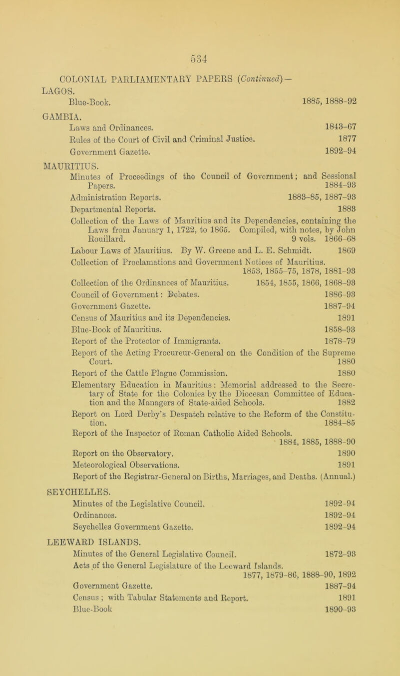 LAGOS. Blue-Book. 1885, 1888-92 GAMBIA. Laws and Ordinances. 1843-G7 Rules of the Court of Civil and Criminal Justice. 1877 Government Gazette. 1892-94 MAURITIUS. Minutes of Proceedings of the Council of Government; and Sessional Papers. 1884-93 Administration Reports. 1883-85, 1887-93 Departmental Reports. 1883 Collection of the Laws of Mauritius and its Dependencies, containing the Laws from January 1, 1722, to 1865. Compiled, with notes, by John Rouillard. 9 vols. 1866-68 Labour Laws of Mauritius. By W. Greene and L. E. Schmidt. 1869 Collection of Proclamations and Government Notices of Mauritius. 1853, 1855-75, 1878, 1881-93 Collection of the Ordinances of Mauritius. Council of Government: Debates. Government Gazette. Census of Mauritius and its Dependencies. Blue-Book of Mauritius. Report of the Protector of Immigrants. Report of the Acting Procureur-General on the Condition of the Supreme Court. 1880 Report of the Cattle Plague Commission. 1880 Elementary Education in Mauritius: Memorial addressed to the Secre- tary of State for the Colonies by the Diocesan Committee of Educa- tion and the Managers of State-aided Schools. 1882 Report on Lord Derby’s Despatch relative to the Reform of the Constitu- tion. 1884-85 Report of the Inspector of Roman Catholic Aided Schools. 1884, 1885, 1888-90 Report on the Observatory. 1890 Meteorological Observations. 1891 Report of the Registrar-General on Births, Marriages, and Deaths. (Annual.) 1854, 1855, 1866, 1868-93 1886- 93 1887- 94 1891 1858-93 1878-79 SEYCHELLES. Minutes of the Legislative Council. 1892-94 Ordinances. 1892-94 Seychelles Government Gazette. 1892-94 LEEWARD ISLANDS. Minutes of the General Legislative Council. 1872-93 Acts of the General Legislature of the Leeward Islands. 1877, 1879-86, 1888-90, 1892 Government Gazette. 1887-94 Census ; with Tabular Statements and Report. 1891 Blue-Book 1890-93