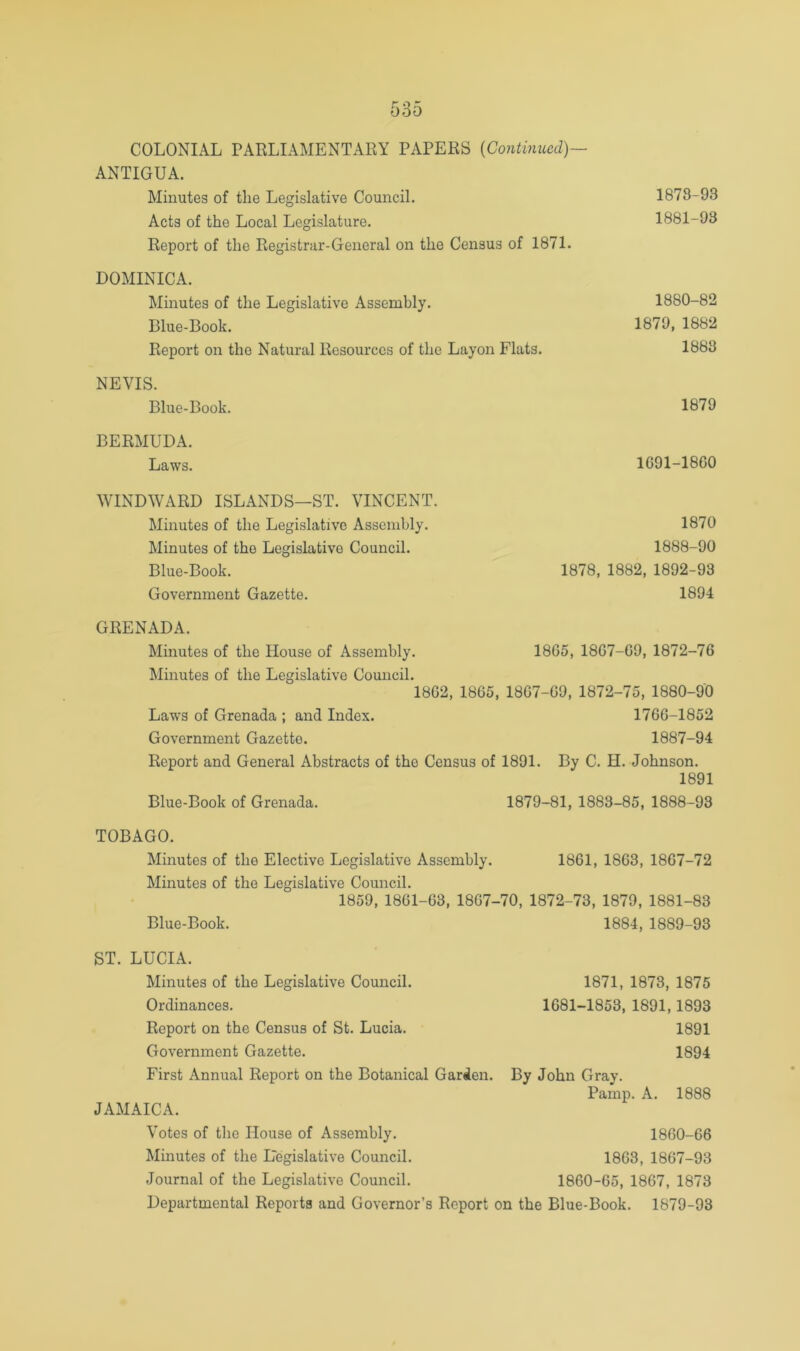 COLONIAL PARLIAMENTARY PAPERS {Continued)— ANTIGUA. Minutes of the Legislative Council. 1878-93 Acts of the Local Legislature. 1881-93 Report of the Registrar-General on the Census of 1871. DOMINICA. Minutes of the Legislative Assembly. 1880-82 Blue-Book. 1879, 1882 Report on the Natural Resources of the Layon Flats. 1888 NEVIS. Blue-Book. 1879 BERMUDA. Laws. 1691-1800 WINDWARD ISLANDS—ST. VINCENT. Minutes of the Legislative Assembly. Minutes of the Legislative Council. Blue-Book. Government Gazette. GRENADA. Minutes of the House of Assembly. Minutes of the Legislative Council. 1862, 1865, 1807-69, 1872-75, 1880-90 Laws of Grenada ; and Index. 1766-1852 Government Gazette. 1887-94 Report and General Abstracts of the Census of 1891. By C. H. Johnson. 1891 Blue-Book of Grenada. 1879-81, 1883-85, 1888-93 1870 1888-90 1878, 1882, 1892-93 1894 1805, 1807-69, 1872-76 TOBAGO. Minutes of the Elective Legislative Assembly. 1861, 1863, 1807-72 Minutes of the Legislative Council. 1859, 1861-63, 1807-70, 1872-73, 1879, 1881-83 Blue-Book. 1884, 1889-93 ST. LUCIA. Minutes of the Legislative Council. Ordinances. Report on the Census of St. Lucia. Government Gazette. First Annual Report on the Botanical Garden. JAMAICA. 1871, 1873, 1875 1681-1853, 1891,1893 1891 1894 By John Gray. Pamp. A. 1888 Votes of the House of Assembly. 1860-66 Minutes of the Legislative Council. 1863, 1867-93 Journal of the Legislative Council. 1860-65, 1867, 1873 Departmental Reports and Governor’s Report on the Blue-Book. 1879-93