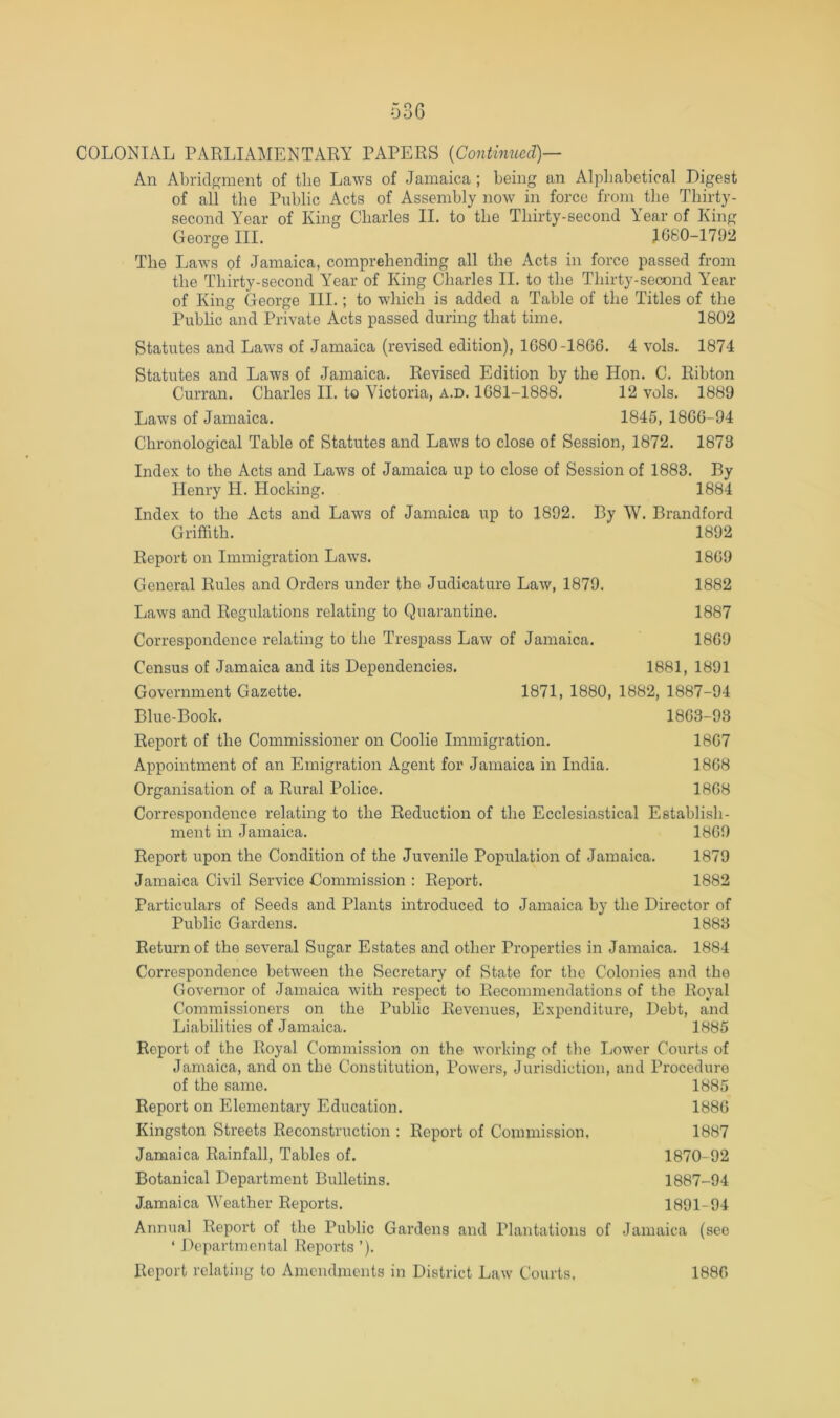 An Abridgment of the Laws of Jamaica ; being an Alphabetical Digest of all the Public Acts of Assembly now in force from the Thirty- second Year of King Charles II. to the Thirty-second Year of King George III. 1060-1792 The Laws of Jamaica, comprehending all the Acts in force passed from the Thirty-second AYar of King Charles II. to the Thirty-second Year of King George III.; to which is added a Table of the Titles of the Public and Private Acts passed during that time. 1802 Statutes and Laws of Jamaica (revised edition), 1080-1800. 4 vols. 1874 Statutes and Laws of Jamaica. Revised Edition by the Hon. C. Ribton Curran. Charles II. to Victoria, a.d. 1081-1888. 12 vols. 1889 Laws of Jamaica. 1845, 1800-94 Chronological Table of Statutes and Laws to close of Session, 1872. 1873 Index to the Acts and Laws of Jamaica up to close of Session of 1883. By Henry H. Hocking. 1884 Index to the Acts and Laws of Jamaica up to 1892. By W. Brandford Griffith. 1892 Report on Immigration Laws. 1809 General Rules and Orders under the Judicature Law, 1879. 1882 Laws and Regulations relating to Quarantine. 1887 Correspondence relating to the Trespass Law of Jamaica. 1809 Census of Jamaica and its Dependencies. 1881, 1891 Government Gazette. 1871, 1880, 1882, 1887-94 Blue-Book. 1803-93 Report of the Commissioner on Coolie Immigration. 1807 Appointment of an Emigration Agent for Jamaica in India. 1808 Organisation of a Rural Police. 1808 Correspondence relating to the Reduction of the Ecclesiastical Establish- ment in Jamaica. 1809 Report upon the Condition of the Juvenile Population of Jamaica. 1879 Jamaica Civil Service Commission : Report. 1882 Particulars of Seeds and Plants introduced to Jamaica by the Director of Public Gardens. 1883 Return of the several Sugar Estates and other Properties in Jamaica. 1884 Correspondence between the Secretary of State for the Colonies and the Governor of Jamaica with respect to Recommendations of tlie Royal Commissioners on the Public Revenues, Expenditure, Debt, and Liabilities of Jamaica. 1885 Report of the Royal Commission on the working of the Lower Courts of Jamaica, and on the Constitution, Powers, Jurisdiction, and Procedure of the same. 1885 Report on Elementary Education. 1880 Kingston Streets Reconstruction : Report of Commission, 1887 Jamaica Rainfall, Tables of. 1870-92 Botanical Department Bulletins. 1887-94 Jamaica Weather Reports. 1891-94 Annual Report of the Public Gardens and Plantations of Jamaica (see ‘ Departmental Reports ’). Report relating to Amendments in District Law Courts. 1880