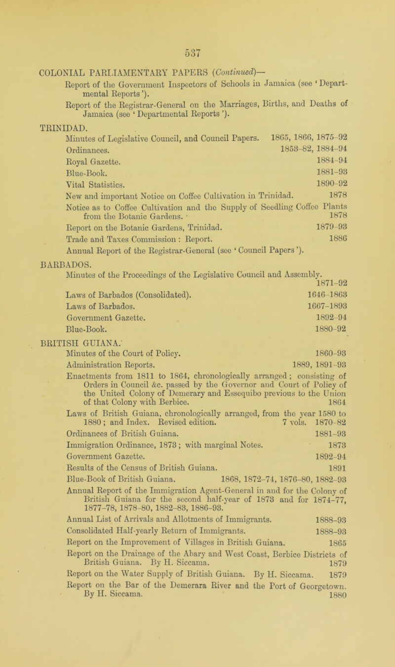 Report of the Government Inspectors of Schools in Jamaica (see ‘Depart- mental Reports ’). Report of the Registrar-General on the Marriages, Births, and Deaths of Jamaica (see ‘ Departmental Reports ’). TRINIDAD. Minutes of Legislative Council, and Council Papers. 18G5, 18GG, 1875-92 Ordinances. 1853-82, 1884-94 Royal Gazette. 1884-94 Blue-Book. 1881-93 Vital Statistics. 1890-92 New and important Notice on Coffee Cultivation in Trinidad. 1878 Notice as to Coffee Cultivation and the Supply of Seedling Coffee Plants from the Botanic Gardens. * 1878 Report on the Botanic Gardens, Trinidad. 1879-93 Trade and Taxes Commission ; Report. 188G Annual Report of the Registrar-General (see ‘ Council Papers ’). BARBADOS. Minutes of the Proceedings of the Legislative Council and Assembly. 1871-92 Laws of Barbados (Consolidated). 1G4G-18G3 Laws of Barbados. 1GG7-1893 Government Gazette. 1892-94 Blue-Book. 1880-92 BRITISH GUIANA.- Minutes of the Court of Policy. 18G0-93 Administration Reports. 1889, 1891-93 Enactments from 1811 to 18G4, chronologically arranged ; consisting of Orders in Council &c. passed by the Governor and Court of Policy of the United Colony of Demerary and Essequibo previous to the Union of that Colony with Berbice. 18G4 Laws of British Guiana, chronologically arranged, from the year 1580 to 1880 ; and Index. Revised edition. 7 vols. 1870-82 Ordinances of British Guiana. 1881-93 Immigration Ordinance, 1873 ; with marginal Notes. 1873 Government Gazette. 1892-94 Results of the Census of British Guiana. 1891 Blue-Book of British Guiana. 18G8, 1872-74, 1876-80, 1882-93 Annual Report of the Immigration Agent-General in and for the Colony of British Guiana for the second half-year of 1873 and for 1874-77, 1877-78, 1878-80, 1882-83, 188G-93. Annual List of Arrivals and Allotments of Immigrants. 1888-93 Consolidated Half-yearly Return of Immigrants. 1888-93 Report on the Improvement of Villages in British Guiana. 1865 Report on the Drainage of the Abary and West Coast, Berbice Districts of British Guiana. By H. Siccama. 1879 Report on the Water Supply of British Guiana. By II. Siccama. 1879 Report on the Bar of the Demerara River and the Port of Georgetown. By H. Siccama. 1880