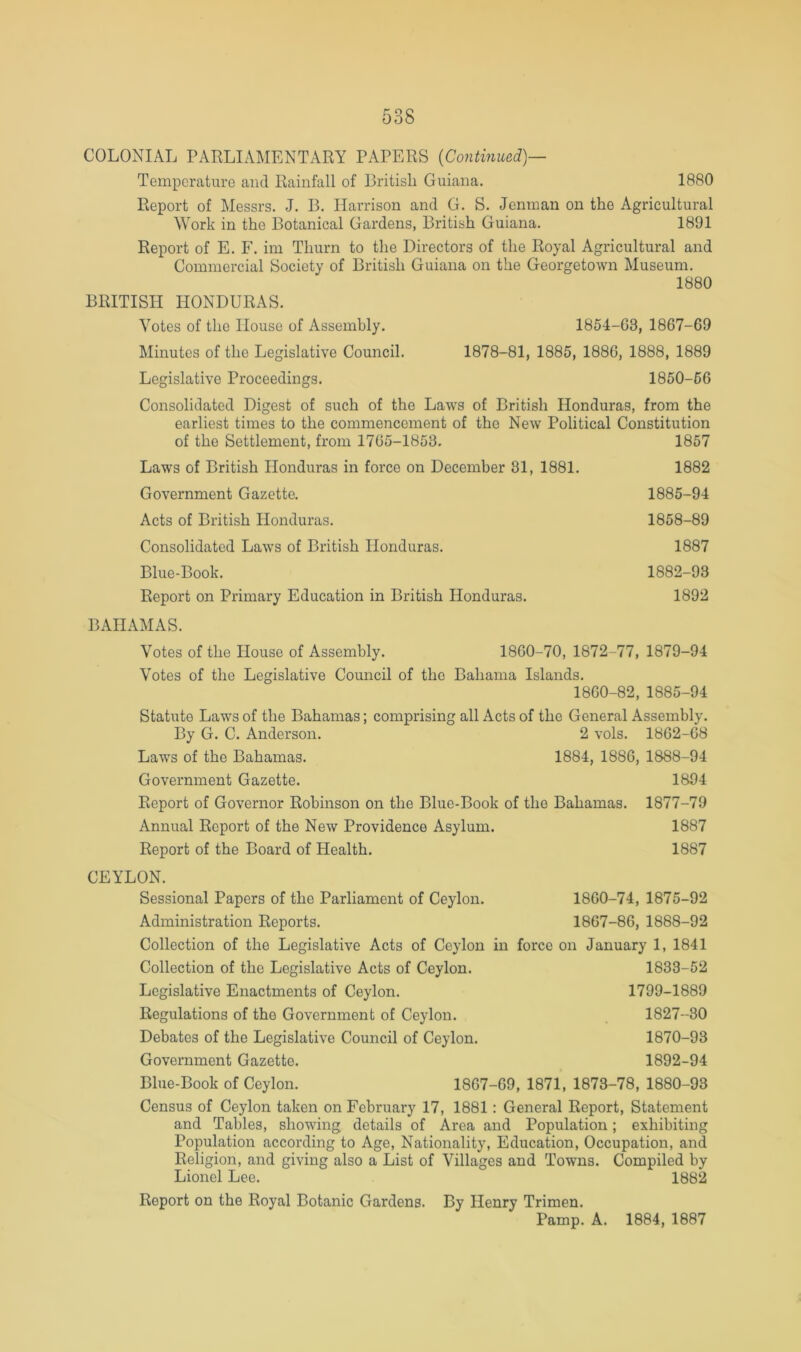 COLONIAL PARLIAMENTARY PAPERS {Continued)— Temperature and Rainfall of British Guiana. 1880 Report of Messrs. J. B. Harrison and G. S. Jenraan on the Agricultural Work in the Botanical Gardens, British Guiana. 1891 Report of E. F. im Thurn to the Directors of the Royal Agricultural and Commercial Society of British Guiana on the Georgetown Museum. 1880 BRITISH HONDURAS. Votes of the House of Assembly. 1854-63, 1867-69 Minutes of the Legislative Council. 1878-81, 1885, 1886, 1888, 1889 Legislative Proceedings. 1850-56 Consolidated Digest of such of the Laws of British Honduras, from the earliest times to the commencement of the New Political Constitution of the Settlement, from 1765-1853. 1857 Laws of British Honduras in force on December 31, 1881. 1882 Government Gazette. 1885-94 Acts of British Honduras. 1858-89 Consolidated Laws of British Honduras. 1887 Blue-Book. 1882-93 Report on Primary Education in British Honduras. 1892 BAHAMAS. Votes of the House of Assembly. 1860-70, 1872-77, 1879-94 Votes of the Legislative Council of the Bahama Islands. 1860-82, 1885-94 Statute Laws of the Bahamas; comprising all Acts of the General Assembly. By G. C. Anderson. 2 vols. 1862-68 Laws of the Bahamas. 1884, 1886, 1888-94 Government Gazette. 1894 Report of Governor Robinson on the Blue-Book of the Bahamas. 1877-79 Annual Report of the New Providence Asylum. 1887 Report of the Board of Health. 1887 CEYLON. Sessional Papers of the Parliament of Ceylon. 1860-74, 1875-92 Administration Reports. 1867-86, 1888-92 Collection of the Legislative Acts of Ceylon in force on January 1, 1841 Collection of the Legislative Acts of Ceylon. 1833-52 Legislative Enactments of Ceylon. 1799-1889 Regulations of the Government of Ceylon. 1827-30 Debates of the Legislative Council of Ceylon. 1870-93 Government Gazette. 1892-94 Blue-Book of Ceylon. 1867-69, 1871, 1873-78, 1880-93 Census of Ceylon taken on February 17, 1881 : General Report, Statement and Tables, showing details of Area and Population; exhibiting Population according to Age, Nationality, Education, Occupation, and Religion, and giving also a List of Villages and Towns. Compiled by Lionel Lee. 1882 Report on the Royal Botanic Gardens. By Henry Trimen. Pamp. A. 1884, 1887