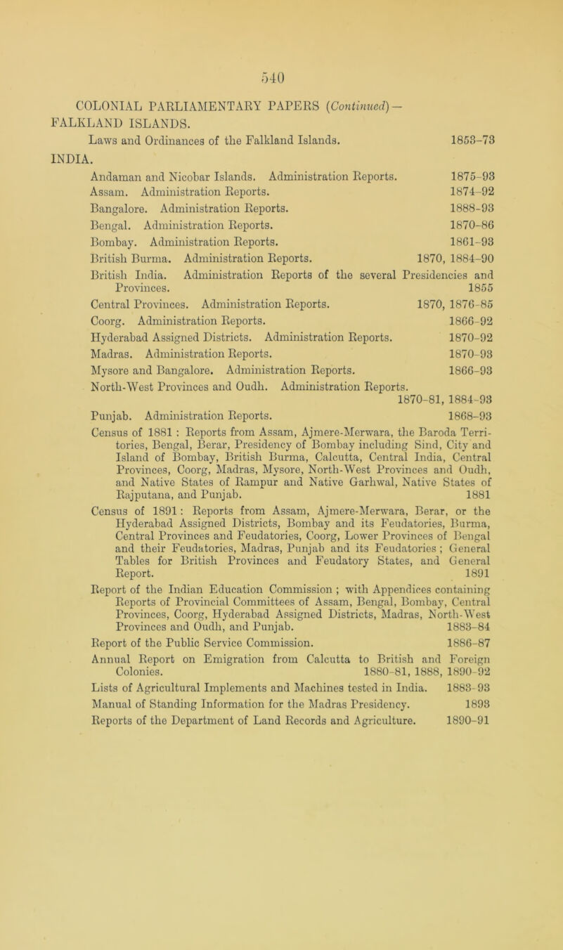 FALKLAND ISLANDS. Laws and Ordinances of the Falkland Islands. 1858-73 INDIA. Andaman and Nicobar Islands. Administration Reports. 1875-93 Assam. Administration Reports. 1874-92 Bangalore. Administration Reports. 1888-93 Bengal. Administration Reports. 1870-86 Bombay. Administration Reports. 1861-93 British Burma. Administration Reports. 1870, 1884-90 British India. Administration Reports of the several Presidencies and Provinces. 1855 Central Provinces. Administration Reports. 1870, 1876-85 Coorg. Administration Reports. 1866-92 Hyderabad Assigned Districts. Administration Reports. 1870-92 Madras. Administration Reports. 1870-93 klysore and Bangalore. Administration Reports. 1866-93 North-West Provinces and Oudh. Administration Reports. 1870-81, 1884-93 Punjab. Administration Reports. 1868-93 Census of 1881 : Reports from Assam, Ajmere-Merwara, the Baroda Terri- tories, Bengal, Berar, Presidency of Bombay including Sind, City and Island of Bombay, British Burma, Calcutta, Central India, Central Provinces, Coorg, Madras, Mysore, North-West Provinces and Oudh, and Native States of Rampur and Native Garhwal, Native States of Rajputana, and Punjab. 1881 Census of 1891: Reports from Assam, Ajmere-Merwara, Berar, or the Hyderabad Assigned Districts, Bombay and its Feudatories, Burma, Central Provinces and Feudatories, Coorg, Lower Provinces of Bengal and their Feudatories, Madras, Punjab and its Feudatories ; General Tables for British Provinces and Feudatory States, and General Report. 1891 Report of the Indian Education Commission ; with Appendices containing Reports of Provincial Committees of Assam, Bengal, Bombay, Central Provinces, Coorg, Hyderabad Assigned Districts, Madras, North-West Provinces and Oudh, and Punjab. 1883-84 Report of the Public Service Commission. 1886-87 Annual Report on Emigration from Calcutta to British and Foreign Colonies. 1880-81, 1888, 1890-92 Lists of Agricultural Implements and Machines tested in India. 1883-93 Manual of Standing Information for the Madras Presidency. 1893 Reports of the Department of Land Records and Agriculture. 1890-91