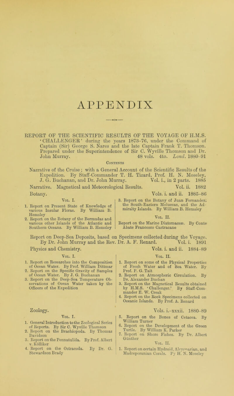 APPENDIX REPORT OF THE SCIENTIFIC RESULTS OF THE VOYAGE OF H.M.S. ‘CHALLENGER’ during the years 1873-76, under the Command of Captain (Sir) George S. Nares and the late Captain Frank T. Thomson. Prepared under the Superintendence of Sir C. Wyville Thomson and Dr. John Murray. 48 vols. 4to. Loud. 1880-91 Contents Narrative of the Cruise ; with a General Account of the Scientific Results of the Expedition. By Staff-Commander T. H. Tizard, Prof. H. N. Moseley, J. G. Buchanan, and Dr. John Murray. Vol. i., in 2 parts. 1885 Narrative. Magnetical and Meteorological Results. Vol. ii. 1882 Botany. Vols. i. and ii. 1885-80 Vol. I. 1. Eeport on Present State of Knowledge of various Insular Floras. By William B. Hemsley 2. Report on the Botany of the Bermudas and various other Islands of the Atlantic and Southern Oceans. By William B. Hemsley 3. Report on the Botany of Juan Fernandez', the South-Eastern Moluccas, and the Ad- miralty Islands. By William B. Hemsley Vol. II. Report on the Marine Diatomacea?. By Conte Abate Francesco Castracane Report on Deep-Sea Deposits, based on Specimens collected during the Voyage. By Dr. John Murray and the Rev. Dr. A. F. Renard. Vol. i. 1891 Physics and Chemistry. Vols. i. and ii. 1884-89 Vol. I. 1. Report on Researches into the Composition of Ocean Water. By Prof. William Dittmar 2. Report on the Specific Gravity of Samples of Ocean Water. By J. G. Buchanan 3. Report on the Deep-Sea Temperature Ob- servations of Ocean Water taken by the Officers of the Expedition Zoology. Vol. I. 1. General Introduction to the Zoological Series of Reports. By Sir C. Wyville Thomson 2. Report on the Brachiopoda. By Thomas Davidson 3. Report on the Pennatulida. By Prof. Albert V. Kolliker 4. Report on the Ostracoda. By Dr. G. Stewardson Brady Vol. II. 1. Report on some of the Physical Properties of Fresh Water and of Sea Water. By Prof. P. G. Tait 2. Report on Atmospheric Circulation. By Dr. Alexander Buchan 3. Report on the Magnetical Results obtained by H.M.S. ‘ Challenger.’ By Staff-Com- mander E. W. Creak 4. Eeport on the Rock Specimens collected on Oceanic Islands. By Prof. A. Renard Vols. i.-xxxii. 1880-89 5. Report on the Bones of Cetacea. By William Turner 6. Report on the Development of the Green Turtle. By William K. Parker 7. Report on Shore Fishes. By Dr. Albert Giinther Vol. II. 1. Report on certain Hydroid, .\lcyouarian, and Madreporanian Corals. Py H. N. Moseley