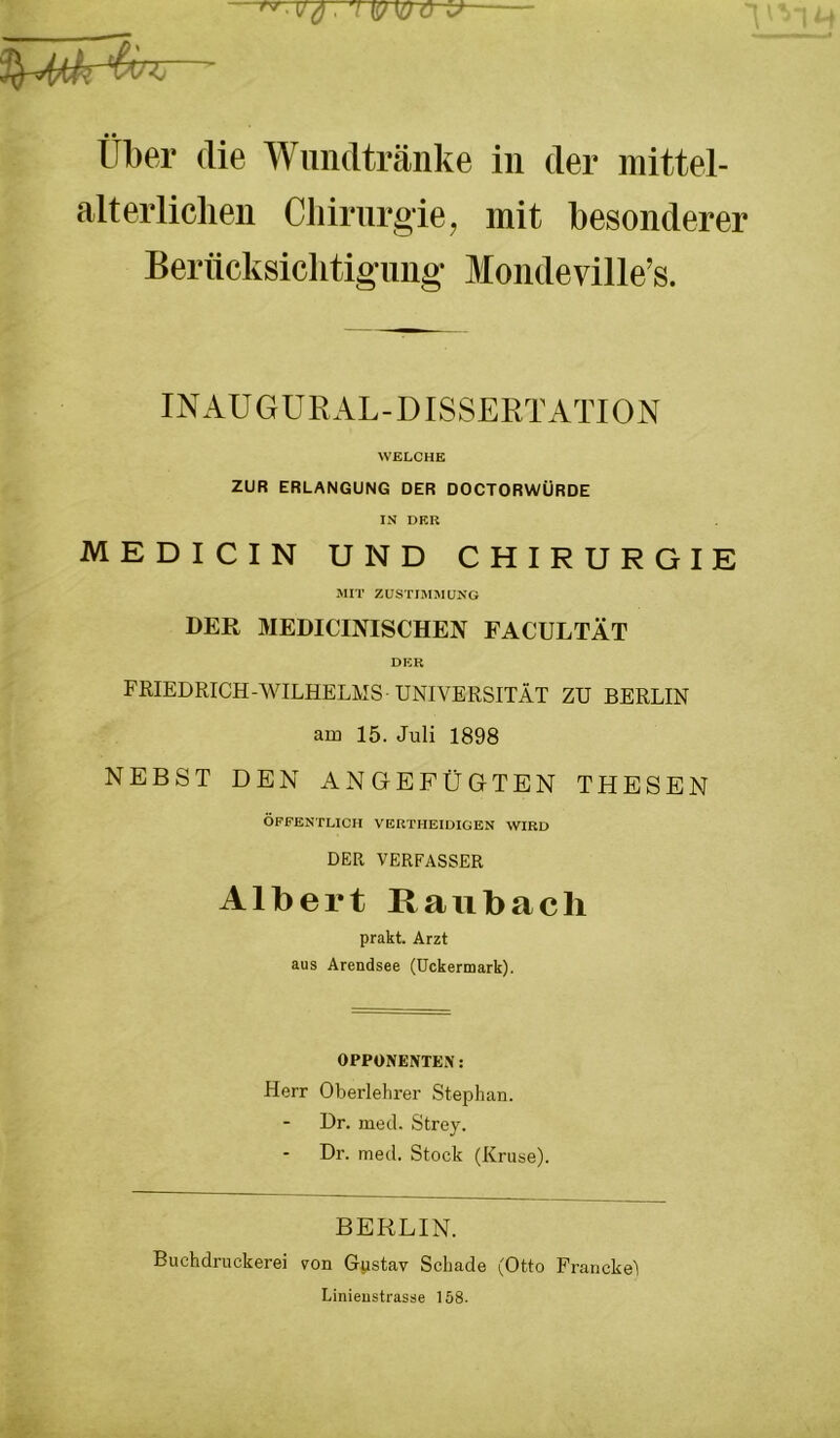 l (IPIOO 'J Über die Wundtränke in der mittel- alt erlichen Cliirnroie, mit besonderer Beriicksiclitigimg- Mondeville’s. INAUGURAL-DISSERTATION WELCHE ZUR ERLANGUNG DER DOCTORWÜRDE IN DER MEDICIN UND CHIRURGIE MIT ZUSTIMMUNG DER MEDICINISCHEN FACULTÄT DER FRIEDRICH-WILHELMS-UNIVERSITÄT ZU BERLIN am 15. Juli 1898 NEBST DEN ANGEPÜGTEN THESEN ÖFFENTLICH VERTHEIDIGEN WIRD DER VERFASSER Albert Raubacli prakt. Arzt aus Arendsee (Uckermark). OPPÜNENTE.N: Herr Oberlehrer Stephan. Dr. mecl. Strey. Dr. med. Stock (Kruse). BERLIN. Buchdruckerei von Gpstav Schade (Otto Francke) Linieustrasse 158.