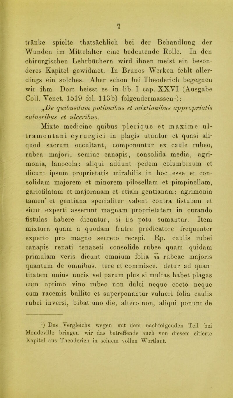 tränke spielte thatsächlicli bei der Behandlung der Wunden im Mittelalter eine bedeutende Rolle. In den chirurgischen Lehrbüchern wird ihnen meist ein beson- deres Kapitel gewidmet. In Brunos Werken fehlt aller- dings ein solches. Aber schon bei Theoderich begegnen wir ihm. Dort heisst es in lib. I cap. XXVI (Ausgabe Coli. Venet. 1519 fol. 113b) folgendermassen^): „De quihusdam potionibtis et mixtionibiis appropriatis milneribtis et ulceribus. Mixte medicine quibus plerique et maxi me ul- tramontani cyrurgici in plagis utuntur et quasi ali- quod sacrum occultant, componuntur ex caule rubeo, rubea majori, seraine canapis, consolida media, agri- monia, lanocola: aliqui addunt pedem columbinum et dicunt ipsum proprietatis mirabilis in hoc esse et con- solidam majorem et minorem pilosellam et pimpinellam, gariofilatam et majoranam et etiam gentianam; agrimonia tarnen* et gentiana specialiter valent contra fistulam et sicut experti asserunt maguam proprietatem in curando fistulas habere dicuntur, si iis potu sumantur. Item mixtura quam a quodam fratre predicatore frequenter experto pro magno secreto recepi. Rp. caulis rubei canapis renati tenaceti consolide rubee quam quidam primulam veris dicunt omnium folia ^ rubeae majoris quantum de Omnibus, tere et commisce. detur ad quan- titatem unius nucis vel parum plus si multas habet plagas cum optimo vino rubeo non dulci neque cocto neque cum racemis bullito et superponantur vulneri folia caulis rubei inversi, bibat uno die, altero non, aliqui ponunt de 9 Des Vergleichs wegen mit dem naciifolgentlen Teil bei Moncleville bringen wir das betreffende auch von diesem citierte Kapitel aus Theoderich in seinem vollen Wortlaut.