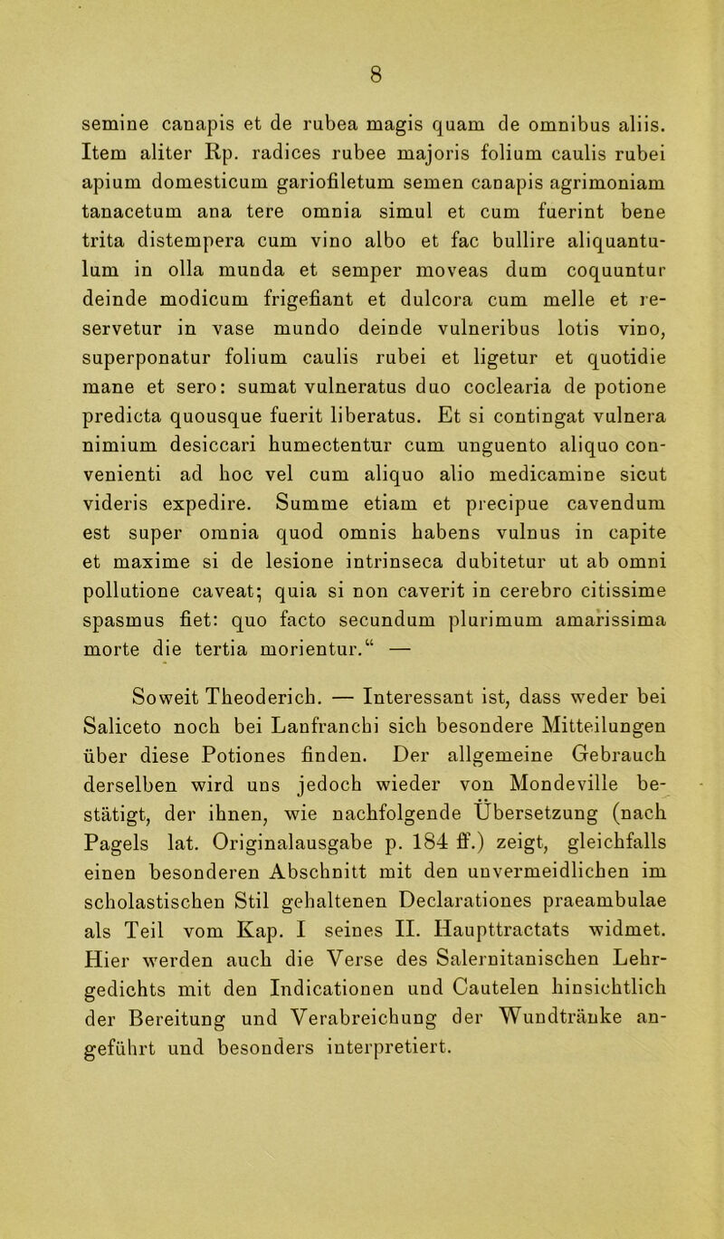 semine canapis et de rubea magis quam de Omnibus aliis. Item aliter Rp. radices rubee majoris folium caulis rubei apium domesticum gariofiletum semen canapis agrimoniam tanacetum ana tere omnia simul et cum fuerint bene trita distempera cum vino albo et fac bullire aliquantu- lum in olla munda et semper moveas dum coquuntur deinde modicum frigefiant et dulcora cum melle et re- servetur in vase mundo deinde vulneribus lotis vino, superponatur folium caulis rubei et ligetur et quotidie mane et sero: sumat vulneratus duo coclearia de potione predicta quousque fuerit liberatus. Et si contingat vulnera nimium desiccari humectentur cum unguento aliquo con- venienti ad hoc vel cum aliquo alio medicamine sicut videris expedire. Summe etiam et precipue cavendum est super omnia quod omnis habens vulnus in capite et maxime si de lesione intrinseca dubitetur ut ab omni pollutione caveat^ quia si non caverit in cerebro citissime Spasmus fiet: quo facto secundum plurimum amarissima morte die tertia morientur.“ — Soweit Theoderich. — Interessant ist, dass weder bei Saliceto noch bei Lanfranchi sich besondere Mitteilungen über diese Potiones finden. Der allgemeine Gebrauch derselben wird uns jedoch wieder von Mondeville be- stätigt, der ihnen, wie nachfolgende Übersetzung (nach Pagels lat. Originalausgabe p. 184 fi\) zeigt, gleichfalls einen besonderen Abschnitt mit den unvermeidlichen im scholastischen Stil gehaltenen Declarationes praeambulae als Teil vom Kap. I seines II. Haupttractats widmet. Hier werden auch die Verse des Salernitanischen Lehr- gedichts mit den Indicationen und Cautelen hinsichtlich der Bereitung und Verabreichung der Wundtränke an- geführt und besonders interpretiert.