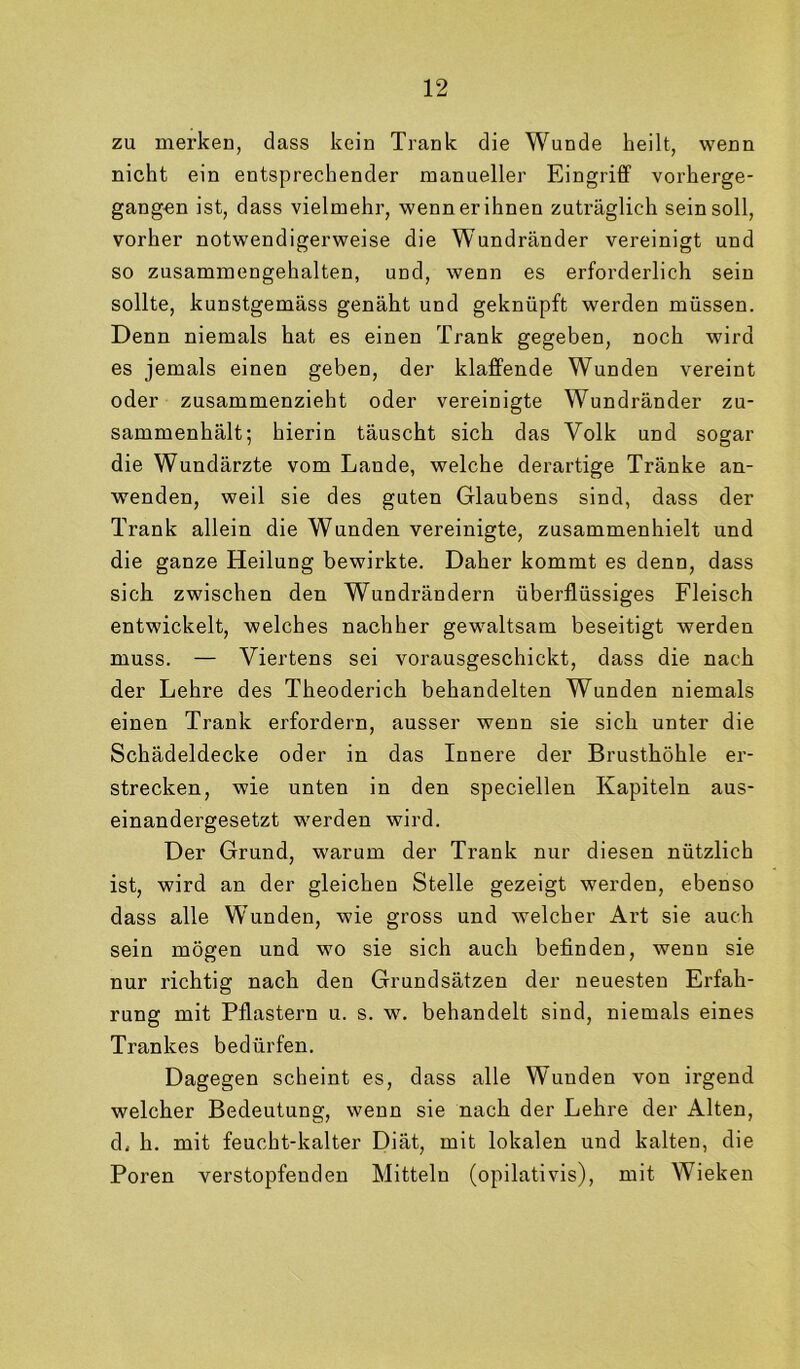 zu merken, dass kein Trank die Wunde heilt, wenn nicht ein entsprechender manueller Eingriff vorherge- gang-en ist, dass vielmehr, wenn er ihnen zuträglich sein soll, vorher notwendigerweise die Wundränder vereinigt und so zusammengehalten, und, wenn es erforderlich sein sollte, kunstgemäss genäht und geknüpft werden müssen. Denn niemals hat es einen Trank gegeben, noch wird es jemals einen geben, der klaffende Wunden vereint oder zusammenzieht oder vereinigte Wundränder zu- sammenhält; hierin täuscht sich das Volk und sogar die Wundärzte vom Lande, welche derartige Tränke an- wenden, weil sie des guten Glaubens sind, dass der Trank allein die Wunden vereinigte, zusammenhielt und die ganze Heilung bewirkte. Daher kommt es denn, dass sich zwischen den Wundrändern überflüssiges Fleisch entwickelt, welches nachher gewaltsam beseitigt werden muss. — Viertens sei vorausgeschickt, dass die nach der Lehre des Theuderich behandelten Wunden niemals einen Trank erfordern, ausser wenn sie sich unter die Schädeldecke oder in das Innere der Brusthöhle er- strecken, wie unten in den speciellen Kapiteln aus- einandergesetzt werden wird. Der Grund, warum der Trank nur diesen nützlich ist, wird an der gleichen Stelle gezeigt werden, ebenso dass alle Wunden, wie gross und welcher Art sie auch sein mögen und wo sie sich auch befinden, wenn sie nur richtig nach den Grundsätzen der neuesten Erfah- rung mit Pflastern u. s. w. behandelt sind, niemals eines Trankes bedürfen. Dagegen scheint es, dass alle Wunden von irgend welcher Bedeutung, wenn sie nach der Lehre der Alten, dj h. mit feucht-kalter Diät, mit lokalen und kalten, die Poren verstopfenden Mitteln (opilativis), mit Wieken