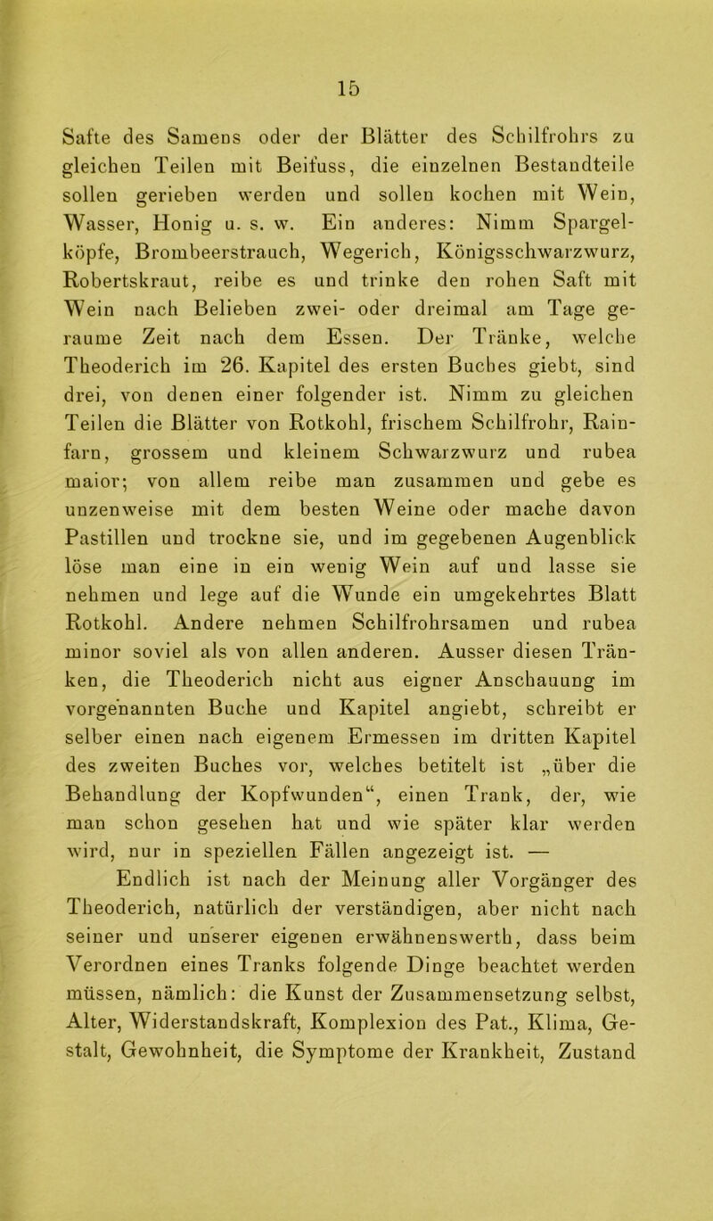 Safte des Samens oder der Blätter des Scliilfrohrs zu gleichen Teilen mit Beifuss, die einzelnen Bestandteile sollen gerieben werden und sollen kochen mit Wein, Wasser, Honig u. s. w. Ein anderes: Nimm Spargel- köpfe, Brombeerstrauch, Wegerich, Königsschwarzwurz, Robertskraut, reibe es und trinke den rohen Saft mit Wein nach Belieben zwei- oder dreimal am Tage ge- raume Zeit nach dem Essen. Der Tränke, welche Theoderich im 26. Kapitel des ersten Buches giebt, sind drei, von denen einer folgender ist. Nimm zu gleichen Teilen die Blätter von Rotkohl, frischem Schilfrohr, Rain- farn, grossem und kleinem Schwarzwurz und rubea maior; von allem reibe man zusammen und gebe es unzenweise mit dem besten Weine oder mache davon Pastillen und trockne sie, und im gegebenen Augenblick löse man eine in ein wenig Wein auf und lasse sie nehmen und lege auf die Wunde ein umgekehrtes Blatt Rotkohl. Andere nehmen Schilfrohrsamen und rubea minor soviel als von allen anderen. Ausser diesen Trän- ken, die Theoderich nicht aus eigner Anschauung im vorgenannten Buche und Kapitel angiebt, schreibt er selber einen nach eigenem Ermessen im dritten Kapitel des zweiten Buches vor, welches betitelt ist „über die Behandlung der Kopfwunden“, einen Trank, der, wie man schon gesehen hat und wie später klar werden wird, nur in speziellen Fällen angezeigt ist. — Endlich ist nach der Meinung aller Vorgänger des Theoderich, natürlich der verständigen, aber nicht nach seiner und unserer eigenen erwähnenswerth, dass beim Verordnen eines Tranks folgende Dinge beachtet werden müssen, nämlich: die Kunst der Zusammensetzung selbst, Alter, Widerstandskraft, Komplexion des Pat., Klima, Ge- stalt, Gewohnheit, die Symptome der Krankheit, Zustand