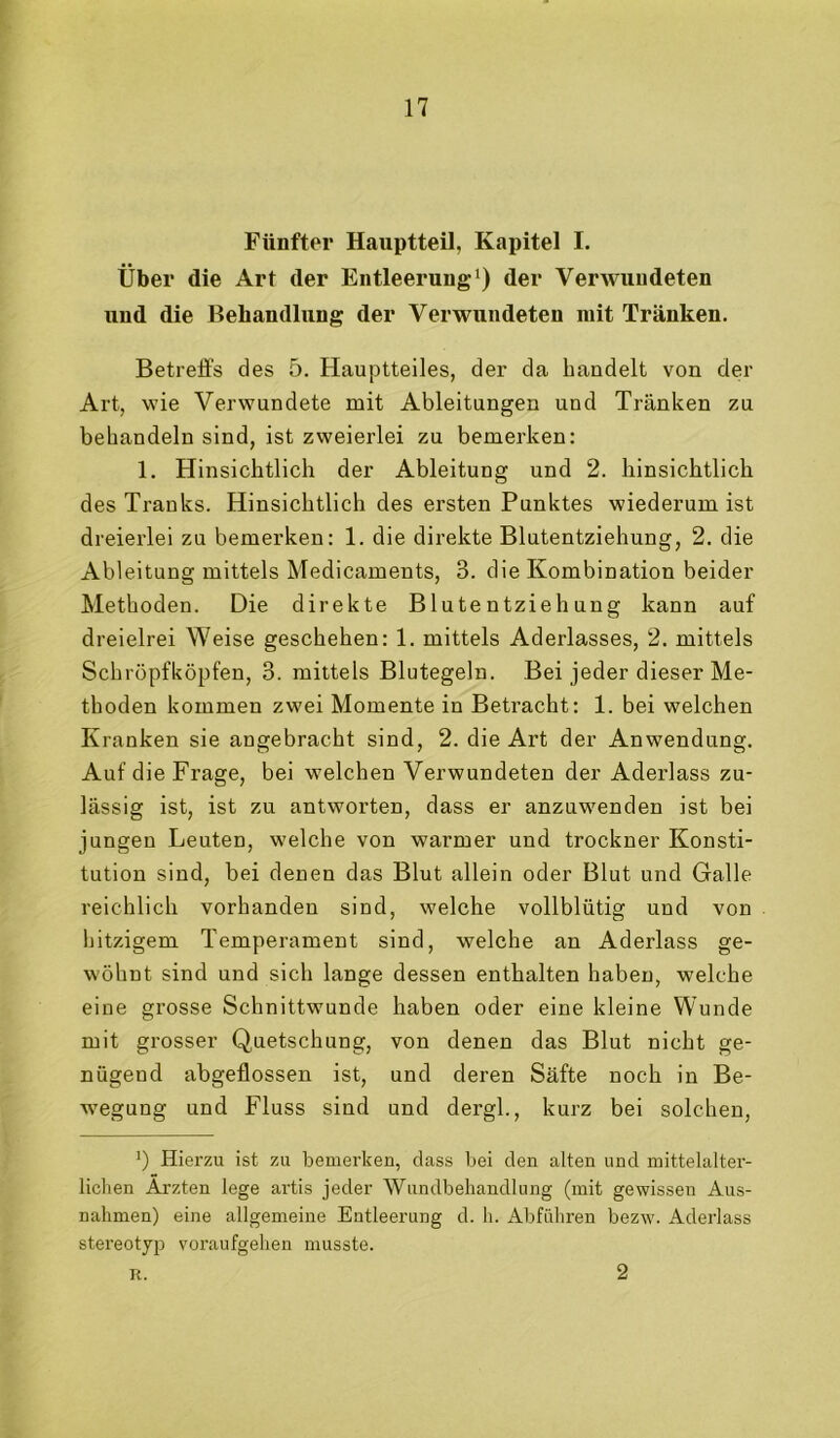 Fünfter Hauptteil, Kapitel I. Über die Art der Entleerung der Verwundeten und die Behandlung der Verwundeten mit Tränken, Betreffs des 5. Hauptteiles, der da bandelt von der Art, wie Verwundete mit Ableitungen und Tränken zu behandeln sind, ist zweierlei zu bemerken: 1, Hinsichtlich der Ableitung und 2. hinsichtlich des Tranks. Hinsichtlich des ersten Punktes wiederum ist dreierlei zu bemerken: 1. die direkte Blutentziehung, 2. die Ableitung mittels Medicaments, 3. die Kombination beider Methoden. Die direkte Blutentziehung kann auf dreielrei Weise geschehen: 1. mittels Aderlasses, 2. mittels Schröpfköpfen, 3. mittels Blutegeln. Bei jeder dieser Me- thoden kommen zwei Momente in Betracht: 1. bei welchen Kranken sie angebracht sind, 2. die Art der Anwendung. Auf die Frage, bei welchen Verwundeten der Aderlass zu- lässig ist, ist zu antworten, dass er anzuwenden ist bei jungen Leuten, welche von warmer und trockner Konsti- tution sind, bei denen das Blut allein oder Blut und Galle reichlich vorhanden sind, welche vollblütig und von hitzigem Temperament sind, welche an Aderlass ge- wöhnt sind und sich lange dessen enthalten haben, welche eine grosse Schnittwunde haben oder eine kleine Wunde mit grosser Quetschung, von denen das Blut nicht ge- nügend abgeflossen ist, und deren Säfte noch in Be- ■wegung und Fluss sind und dergl., kurz bei solchen. Hierzu ist zu bemerken, dass bei den alten und mittelalter- lichen Ärzten lege artis jeder Wundbehandlung (mit gewissen Aus- nahmen) eine allgemeine Entleerung d. h. Abführen bezw. Aderlass stereotyp voraufgehen musste. R. 2