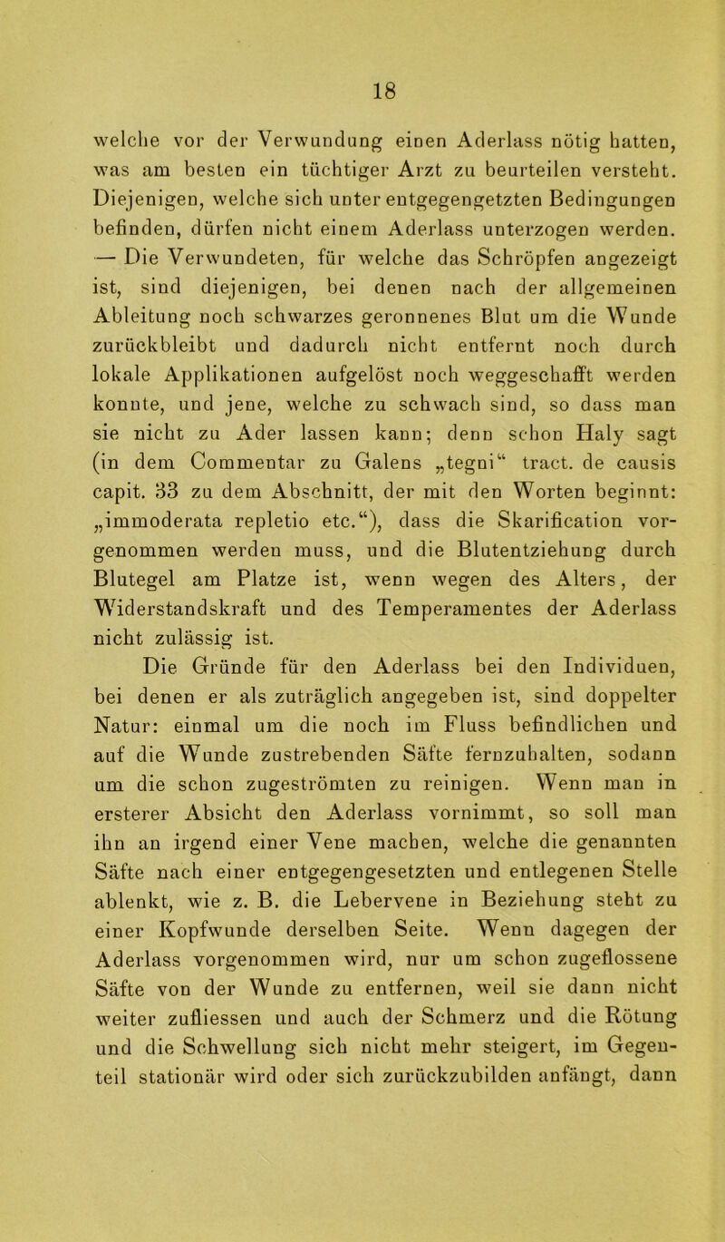 welclie vor der Verwundung einen Aderlass nötig hatten, was am besten ein tüchtiger Arzt zu beurteilen versteht. Diejenigen, welche sich unter entgegengetzten Bedingungen befinden, dürfen nicht einem Aderlass unterzogen werden. — Die Verwundeten, für welche das Schröpfen angezeigt ist, sind diejenigen, bei denen nach der allgemeinen Ableitung noch schwarzes geronnenes Blut um die Wunde zurückbleibt und dadurch nicht entfernt noch durch lokale Applikationen aufgelöst noch weggeschafft werden konnte, und jene, welche zu schwach sind, so dass man sie nicht zu Ader lassen kann; denn schon Haly sagt (in dem Commentar zu Galens „tegni“ tract. de causis capit. B3 zu dem Abschnitt, der mit den Worten beginnt: „immoderata repletio etc.“), dass die Skarification vor- genommen werden muss, und die Blutentziehung durch Blutegel am Platze ist, wenn wegen des Alters, der Widerstandskraft und des Temperamentes der Aderlass nicht zulässig ist. Die Gründe für den Aderlass bei den Individuen, bei denen er als zuträglich angegeben ist, sind doppelter Natur: einmal um die noch im Fluss befindlichen und auf die Wunde zustrebenden Säfte fernzuhalten, sodann um die schon zugeströmten zu reinigen. Wenn man in. ersterer Absicht den Aderlass vornimmt, so soll man ihn an irgend einer Vene machen, welche die genannten Säfte nach einer entgegengesetzten und entlegenen Stelle ablenkt, wie z. B. die Lebervene in Beziehung steht zu einer Kopfwunde derselben Seite. Wenn dagegen der Aderlass vorgenommen wird, nur um schon zugeflossene Säfte von der Wunde zu entfernen, weil sie dann nicht weiter zufliessen und auch der Schmerz und die Rötung und die Schwellung sich nicht mehr steigert, im Gegen- teil stationär wird oder sich zurückzubilden anfängt, dann