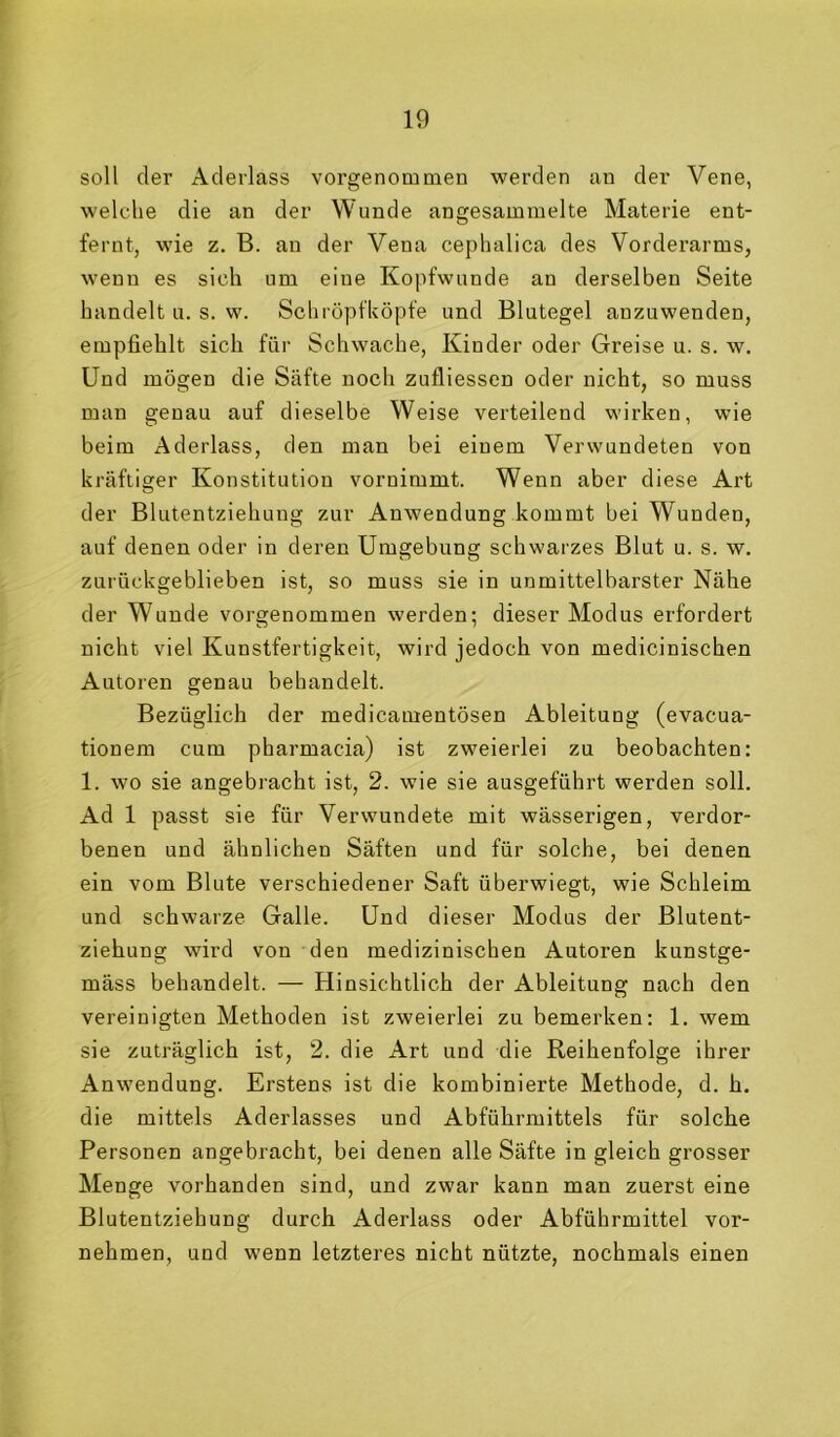 soll der Aderlass vorgenommen werden an der Vene, welche die an der Wunde angesammelte Materie ent- fernt, wie z. B. an der Vena cephalica des Vordei’arms, wenn es sich um eine Kopfwunde an derselben Seite handelt u. s. w. Schröpfköpfe und Blutegel anzuwenden, empfiehlt sich für Schwache, Kinder oder Greise u. s. w. Und mögen die Säfte noch zufliessen oder nicht, so muss man genau auf dieselbe Weise verteilend wirken, wie beim Aderlass, den man bei einem Verwundeten von kräftiger Konstitution vornimmt. Wenn aber diese Art der Blutentziehung zur Anwendung kommt bei Wunden, auf denen oder in deren Umgebung schwarzes Blut u. s. w. zurückgeblieben ist, so muss sie in unmittelbarster Nähe der Wunde vorgenommen werden; dieser Modus erfordert nicht viel Kunstfertigkeit, wird jedoch von medicinischen Autoren genau behandelt. Bezüglich der medicamentösen Ableitung (evacua- tionem cum pharmacia) ist zweierlei zu beobachten: 1. wo sie angebracht ist, 2. wie sie ausgeführt werden soll. Ad 1 passt sie für Verwundete mit wässerigen, verdor- benen und ähnlichen Säften und für solche, bei denen ein vom Blute verschiedener Saft überwiegt, wie Schleim und schwarze Galle. Und dieser Modus der Blutent- ziehung wird von den medizinischen Autoren kunstge- mäss behandelt. — Hinsichtlich der Ableitung nach den vereinigten Methoden ist zweierlei zu bemerken: 1. wem sie zuträglich ist, 2. die Art und die Reihenfolge ihrer Anwendung. Erstens ist die kombinierte Methode, d. h. die mittels Aderlasses und Abführmittels für solche Personen angebracht, bei denen alle Säfte in gleich grosser Menge vorhanden sind, und zwar kann man zuerst eine Blutentziehung durch Aderlass oder Abführmittel vor- nehmen, und wenn letzteres nicht nützte, nochmals einen