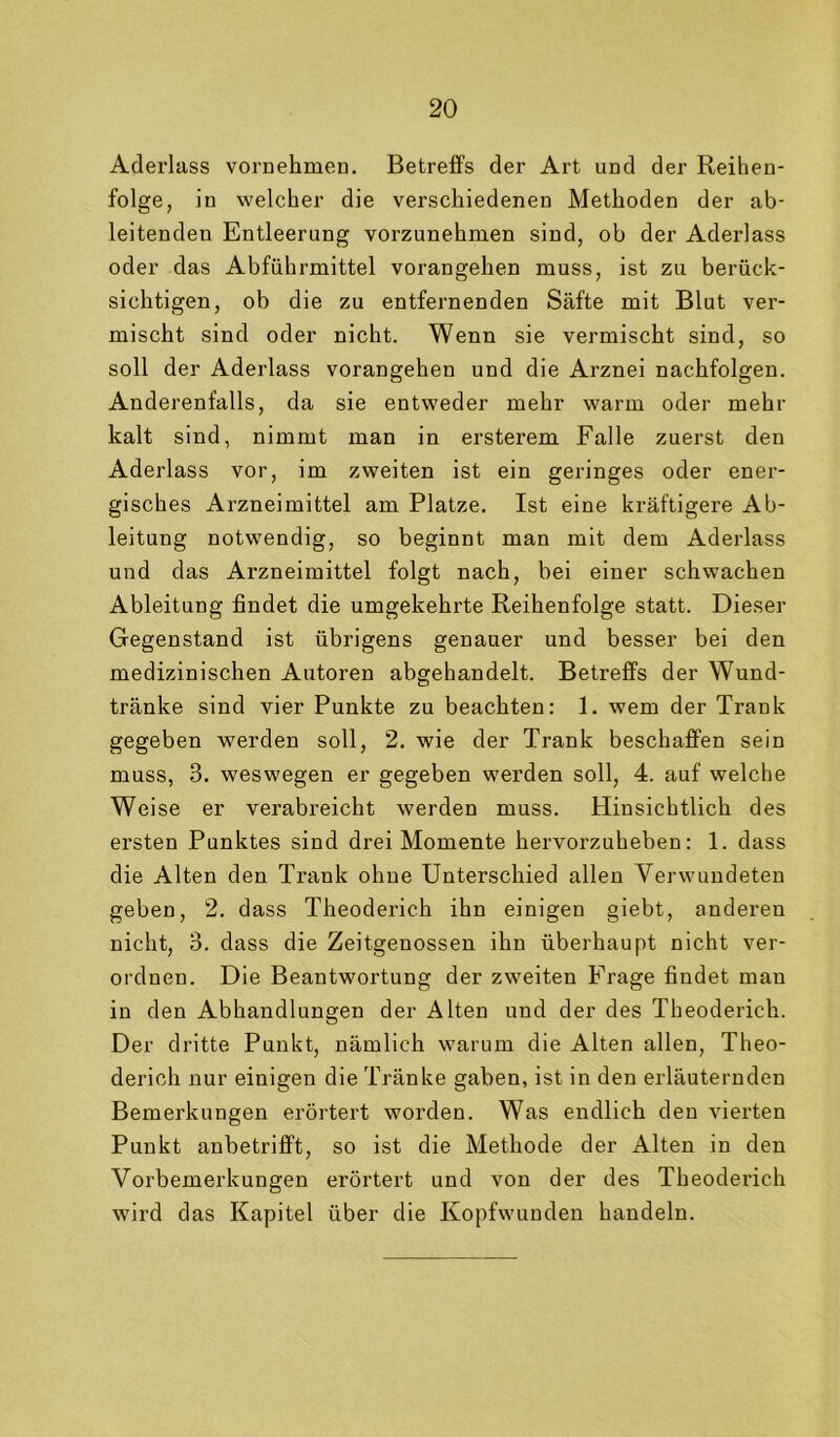 Aderlass vornehmen. Betreffs der Art und der Reihen- folge, in welcher die verschiedenen Methoden der ab- leitenden Entleerung vorzunehmen sind, ob der Aderlass oder das Abführmittel vorangehen muss, ist zu berück- sichtigen, ob die zu entfernenden Säfte mit Blut ver- mischt sind oder nicht. Wenn sie vermischt sind, so soll der Aderlass vorangehen und die Arznei nachfolgen. Anderenfalls, da sie entweder mehr warm oder mehr kalt sind, nimmt man in ersterem Falle zuerst den Aderlass vor, im zweiten ist ein geringes oder ener- gisches Arzneimittel am Platze. Ist eine kräftigere Ab- leitung notwendig, so beginnt man mit dem Aderlass und das Arzneimittel folgt nach, bei einer schwachen Ableitung findet die umgekehrte Reihenfolge statt. Dieser Gegenstand ist übrigens genauer und besser bei den medizinischen Autoren abgehandelt. Betreffs der Wund- tränke sind vier Punkte zu beachten: 1. wem der Trank gegeben werden soll, 2. wie der Trank beschaffen sein muss, 3. weswegen er gegeben werden soll, 4. auf welche Weise er verabreicht werden muss. Hinsichtlich des ersten Punktes sind drei Momente hervorzuheben; 1. dass die Alten den Trank ohne Unterschied allen Verwundeten geben, 2. dass Theoderich ihn einigen giebt, anderen nicht, 3. dass die Zeitgenossen ihn überhaupt nicht ver- ordnen. Die Beantwortung der zweiten Frage findet man in den Abhandlungen der Alten und der des Theoderich. Der dritte Punkt, nämlich warum die Alten allen, Theo- derich nur einigen die Tränke gaben, ist in den erläuternden Bemerkungen erörtert worden. Was endlich den vierten Punkt anbetrifft, so ist die Methode der Alten in den Vorbemerkungen erörtert und von der des Theoderich wird das Kapitel über die Kopfwunden handeln.