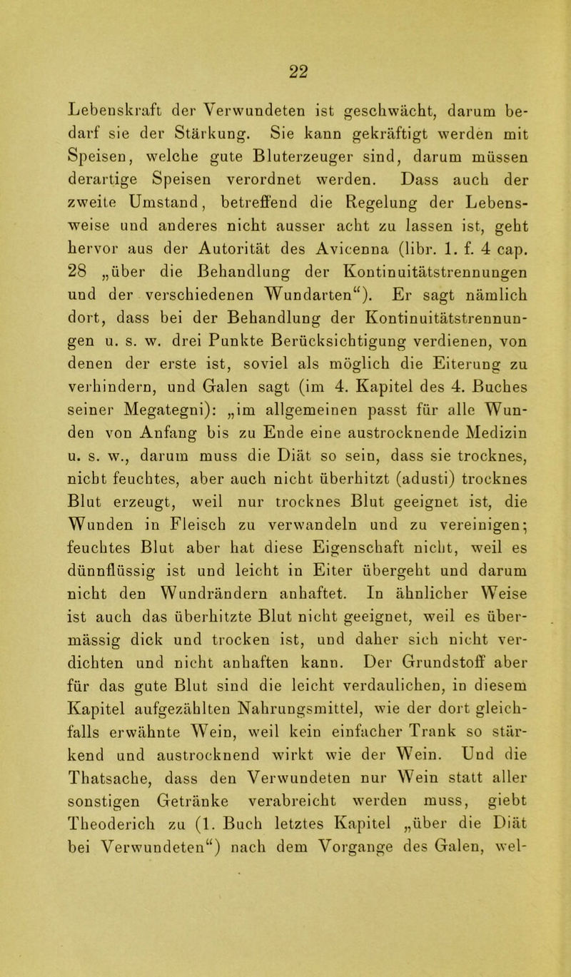 Lebenskraft der Verwundeten ist geschwächt, darum be- darf sie der Stärkung. Sie kann gekräftigt werden mit Speisen, welche gute Bluterzeuger sind, darum müssen derartige Speisen verordnet werden. Dass auch der zweite Umstand, betreffend die Regelung der Lebens- weise und anderes nicht ausser acht zu lassen ist, geht hervor aus der Autorität des Avicenna (libr. 1. f. 4 cap. 28 „über die Behandlung der Kontinuitätstrennungen und der verschiedenen Wundarten“). Er sagt nämlich dort, dass bei der Behandlung der Kontinuitätstrennun- gen u. s. w. drei Punkte Berücksichtigung verdienen, von denen der erste ist, soviel als möglich die Eiterung zu verhindern, und Galen sagt (im 4. Kapitel des 4. Buches seiner Megategni); „im allgemeinen passt für alle Wun- den von Anfang bis zu Ende eine austrocknende Medizin u. s. w., darum muss die Diät so sein, dass sie trocknes, nicht feuchtes, aber auch nicht überhitzt (adusti) trocknes Blut erzeugt, weil nur trocknes Blut geeignet ist, die Wunden in Fleisch zu verwandeln und zu vereinigen*, feuchtes Blut aber hat diese Eigenschaft nicht, weil es dünnflüssig ist und leicht in Eiter übergeht und darum nicht den Wundrändern anhaftet. In ähnlicher Weise ist auch das überhitzte Blut nicht geeignet, weil es über- mässig dick und trocken ist, und daher sich nicht ver- dichten und nicht anhaften kann. Der Grundstoff aber für das gute Blut sind die leicht verdaulichen, in diesem Kapitel aufgezählten Nahrungsmittel, wie der dort gleich- falls erwähnte Wein, weil kein einfacher Trank so stär- kend und austrocknend wirkt wie der Wein. Und die Thatsache, dass den Verwundeten nur M'ein statt aller sonstigen Getränke verabreicht werden muss, giebt Theoderich zu (1. Buch letztes Kapitel „über die Diät bei Verwundeten“) nach dem Vorgänge des Galen, wel-