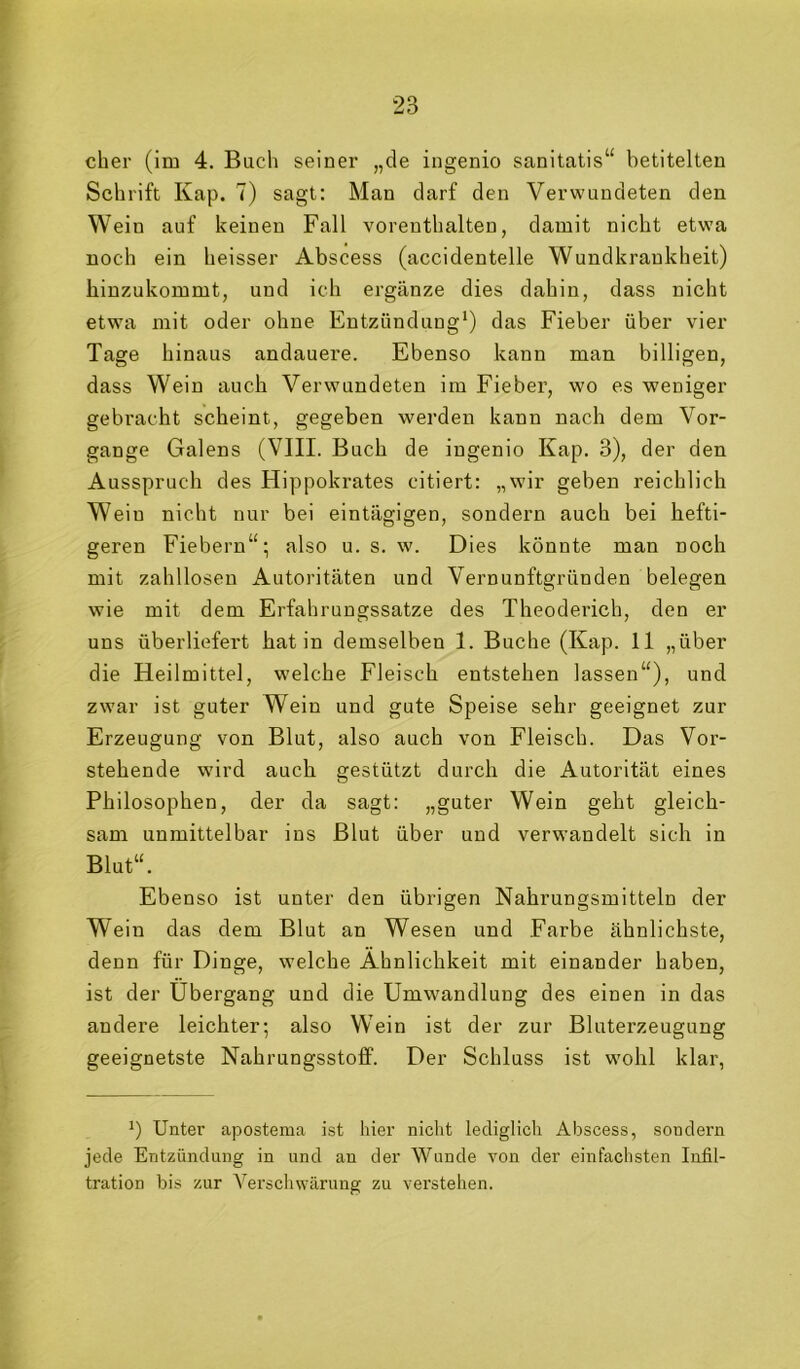 eher (im 4. Buch seiner „de ingenio sanitatis“ betitelten Schrift Kap. 7) sagt: Man darf den Verwundeten den Wein auf keinen Fall vorenthalten, damit nicht etwa noch ein heisser Abscess (accidentelle Wundkrankheit) hiuzukommt, und ich ergänze dies dahin, dass nicht etwa mit oder ohne Entzündung*) das Fieber über vier Tage hinaus andauere. Ebenso kann man billigen, dass Wein auch Verwundeten im Fieber, wo es weniger gebracht scheint, gegeben werden kann nach dem Vor- gänge Galens (VIII. Buch de ingenio Kap. 3), der den Ausspruch des Hippokrates citiert: „wir geben reichlich Wein nicht nur bei eintägigen, sondern auch bei hefti- geren Fiebern“; also u. s. w. Dies könnte man noch mit zahllosen Autoritäten und Vernunftgründen belegen wie mit dem Erfahrungssatze des Theoderich, den er uns überliefert hat in demselben 1. Buche (Kap. 11 „über die Heilmittel, welche Fleisch entstehen lassen“), und zwar ist guter Wein und gute Speise sehr geeignet zur Erzeugung von Blut, also auch von Fleisch. Das Vor- stehende wird auch gestützt durch die Autorität eines Philosophen, der da sagt: „guter Wein geht gleich- sam unmittelbar ins Blut über und verwandelt sich in Blut“. Ebenso ist unter den übrigen Nahrungsmitteln der Wein das dem Blut an Wesen und Farbe ähnlichste, denn für Dinge, welche Ähnlichkeit mit einander haben, ist der Übergang und die Umwandlung des einen in das andere leichter; also Wein ist der zur Bluterzeugung geeignetste Nahrungsstolf. Der Schluss ist wohl klar, Unter apostema ist hier nicht lediglich Abscess, sondern jede Entzündung in und an der Wunde von der einfachsten Infil- tration bis zur AArschwärung zu verstehen.