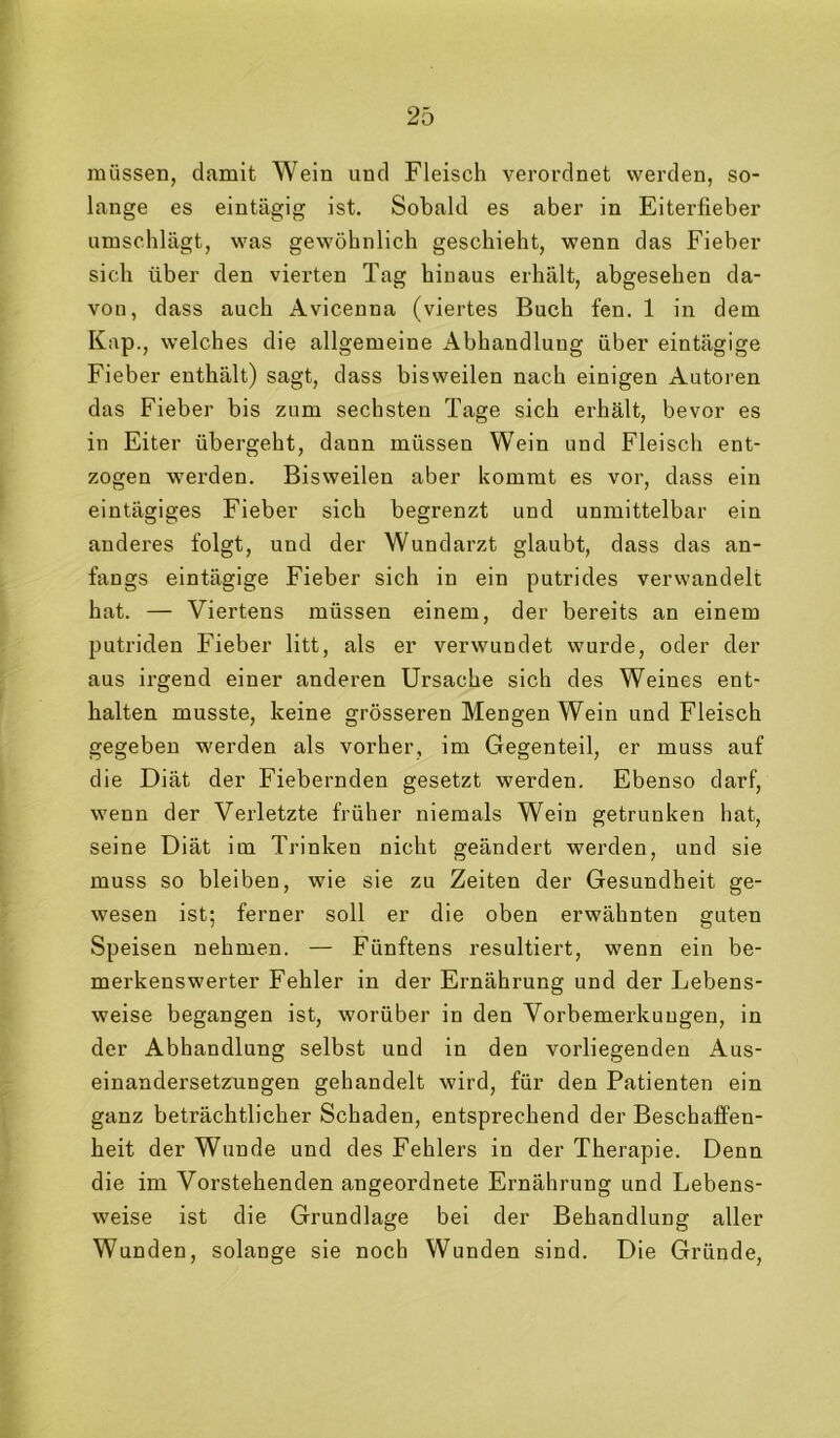 müssen, damit Wein und Fleisch verordnet werden, so- lange es eintägig ist. Sobald es aber in Eiterfieber umschlägt, was gewöhnlich geschieht, wenn das Fieber sich über den vierten Tag hinaus erhält, abgesehen da- von, dass auch Avicenna (viertes Buch fen. 1 in dem Kap., welches die allgemeine Abhandlung über eintägige Fieber enthält) sagt, dass bisweilen nach einigen Autoren das Fieber bis zum sechsten Tage sich erhält, bevor es in Eiter übergeht, dann müssen Wein und Fleisch ent- zogen werden. Bisweilen aber kommt es vor, dass ein eintägiges Fieber sich begrenzt und unmittelbar ein anderes folgt, und der Wundarzt glaubt, dass das an- fangs eintägige Fieber sich in ein putrides verwandelt hat. — Viertens müssen einem, der bereits an einem putriden Fieber litt, als er verwundet wurde, oder der aus irgend einer anderen Ursache sich des Weines ent- halten musste, keine grösseren Mengen Wein und Fleisch gegeben werden als vorher, im Gegenteil, er muss auf die Diät der Fiebernden gesetzt werden. Ebenso darf, wenn der Verletzte früher niemals Wein getrunken hat, seine Diät im Trinken nicht geändert werden, und sie muss so bleiben, wie sie zu Zeiten der Gesundheit ge- wesen ist; ferner soll er die oben erwähnten guten Speisen nehmen. — Fünftens resultiert, wenn ein be- merkenswerter Fehler in der Ernährung und der Lebens- weise begangen ist, worüber in den Vorbemerkungen, in der Abhandlung selbst und in den vorliegenden Aus- einandersetzungen gehandelt wird, für den Patienten ein ganz beträchtlicher Schaden, entsprechend der Beschaffen- heit der Wunde und des Fehlers in der Therapie. Denn die im Vorstehenden angeordnete Ernährung und Lebens- weise ist die Grundlage bei der Behandlung aller Wunden, solange sie noch Wunden sind. Die Gründe,