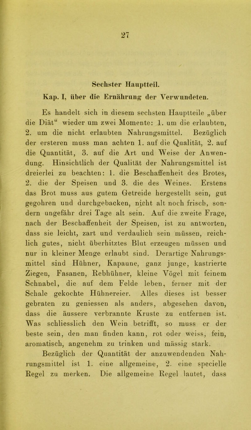 Sechster Hauptteil. Kap. I, über die Ernährung der Verwundeten. Es bandelt sich in diesem sechsten Hauptteile „über die Diät“ wieder um zwei Momente: 1. um die erlaubten, 2. um die nicht erlaubten Nahrungsmittel. Bezüglich der ersteren muss man achten 1. auf die Qualität, 2. auf die Quantität, 3. auf die Art und Weise der Anwen- dung. Hinsichtlich der Qualität der Nahrungsmittel ist dreierlei zu beachten: 1. die Beschaffenheit des Brotes, 2. die der Speisen und 3. die des Weines. Erstens das Brot muss aus gutem Getreide hergestellt sein, gut gegohren und durchgebacken, nicht alt noch frisch, son- dern ungefähr drei Tage alt sein. Auf die zweite Frage, nach der Beschaffenheit der Speisen, ist zu antworten, dass sie leicht, zart und verdaulich sein müssen, reich- lich gutes, nicht überhitztes Blut erzeugen müssen und nur in kleiner Menge erlaubt sind. Derartige Nahrungs- mittel sind Hühner, Kapaune, ganz junge, kastrierte Ziegen, Fasanen, Rebhühner, kleine Vögel mit feinem Schnabel, die auf dem Felde leben, ferner mit der Schale gekochte Hühnereier. Alles dieses ist besser gebraten zu geuiesseu als anders, abgesehen davon, dass die äussere verbrannte Kruste zu entfernen ist. Was schliesslich den Wein betrifi't, so muss er der beste sein, den man finden kann, rot oder weiss, fein, aromatisch, angenehm zu trinken und mässig stark. Bezüglich der Quantität der anzuwendenden Nah- rungsmittel ist 1. eine allgemeine, 2. eine specielle Regel zu merken. Die allgemeine Regel lautet, dass