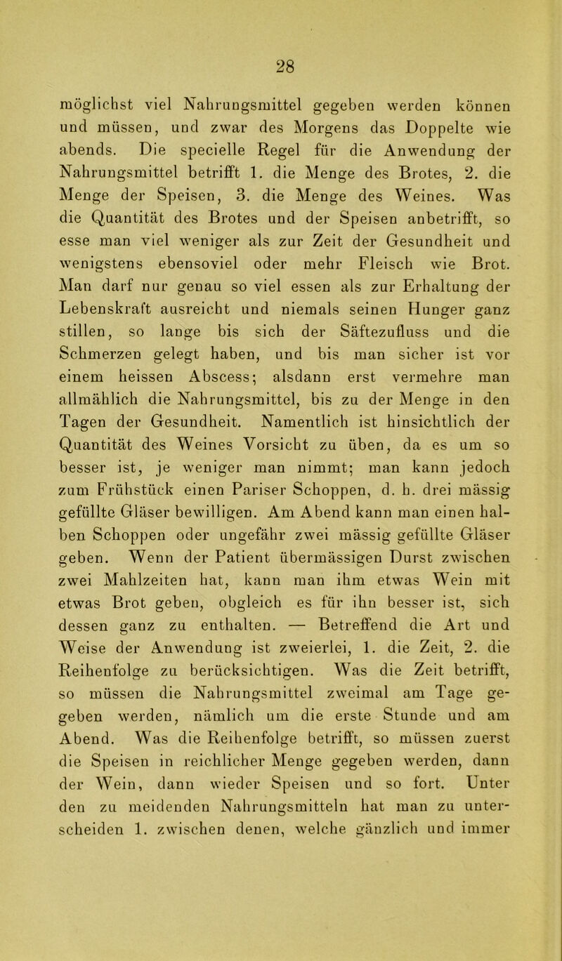 möglichst viel Nahrungsmittel gegeben werden können und müssen, und zwar des Morgens das Doppelte wie abends. Die specielle Regel für die Anwendung der Nahrungsmittel betrifft 1. die Menge des Brotes, 2. die Menge der Speisen, 3. die Menge des Weines. Was die Quantität des Brotes und der Speisen anbetrifft, so esse man viel weniger als zur Zeit der Gesundheit und wenigstens ebensoviel oder mehr Fleisch wie Brot. Man darf nur genau so viel essen als zur Erhaltung der Lebenskraft ausreicbt und niemals seinen Hunger ganz stillen, so lange bis sich der Säftezufluss und die Schmerzen gelegt haben, und bis man sicher ist vor einem heissen Abscess; alsdann erst vermehre man allmählich die Nahrungsmittel, bis zu der Menge in den Tagen der Gesundheit. Namentlich ist hinsichtlich der Quantität des Weines Vorsicht zu üben, da es um so besser ist, je weniger man nimmt; man kann jedoch zum Frühstück einen Pariser Schoppen, d. h. drei mässig gefüllte Gläser bewilligen. Am Abend kann man einen hal- ben Schoppen oder ungefähr zwei mässig gefüllte Gläser geben. Wenn der Patient übermässigen Durst zwischen zwei Mahlzeiten hat, kann man ihm etwas Wein mit etwas Brot geben, obgleich es für ihn besser ist, sich dessen ganz zu enthalten. — Betreffend die Art und Weise der Anwendung ist zweierlei, 1. die Zeit, 2. die Reihenfolge zu berücksichtigen. Was die Zeit betrifft, so müssen die Nahrungsmittel zweimal am Tage ge- geben werden, nämlich um die erste Stunde und am Abend. Was die Reihenfolge betrifft, so müssen zuerst die Speisen in reichlicher Menge gegeben werden, dann der Wein, dann wieder Speisen und so fort. Unter den zu meidenden Nahrungsmitteln hat man zu unter- scheiden 1. zwischen denen, w’elche gänzlich und immer