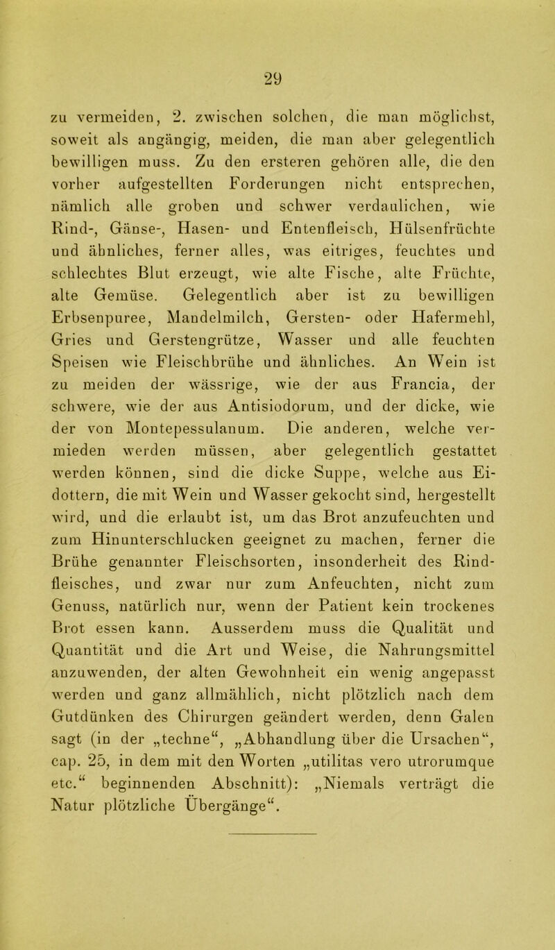 zu vermeiden, 2. zwischen solchen, die man möglichst, soweit als angängig, meiden, die man aber gelegentlich bewilligen muss. Zu den ersteren gehören alle, die den vorher aufgestellten Forderungen nicht entsprechen, nämlich alle groben und schwer verdaulichen, wie Rind-, Gänse-, Hasen- und Entenfleisch, Hülsenfrüchte und ähnliches, ferner alles, was eitriges, feuchtes und schlechtes Blut erzeugt, wie alte Fische, alte Früchte, alte Gemüse. Gelegentlich aber ist zu bewilligen Erbsenpuree, Mandelmilch, Gersten- oder Hafermehl, Gries und Gerstengrütze, Wasser und alle feuchten Speisen wie Fleischbrühe und ähnliches. An W'ein ist zu meiden der wässrige, wie der aus Francia, der schwere, wie der aus Antisiodorum, und der dicke, wie der von Montepessulanum. Die anderen, welche ver- mieden werden müssen, aber gelegentlich gestattet werden können, sind die dicke Suppe, welche aus Ei- dottern, die mit Wein und Wasser gekocht sind, hergestellt wird, und die erlaubt ist, um das Brot anzufeuchten und zum Hinunterschlucken geeignet zu machen, ferner die Brühe genannter Fleischsorten, insonderheit des Rind- fleisches, und zwar nur zum Anfeuchten, nicht zum Genuss, natürlich nur, wenn der Patient kein trockenes Brot essen kann. Ausserdem muss die Qualität und Quantität und die Art und Weise, die Nahrungsmittel anzuwenden, der alten Gewohnheit ein wenig angepasst werden und ganz allmählich, nicht plötzlich nach dem Gutdünken des Chirurgen geändert werden, denn Galen sagt (in der „techne“, „Abhandlung über die Ursachen“, cap. 25, in dem mit den Worten „utilitas vero utrorumque etc.“ beginnenden Abschnitt): „Niemals verträgt die Natur plötzliche Übergänge“.