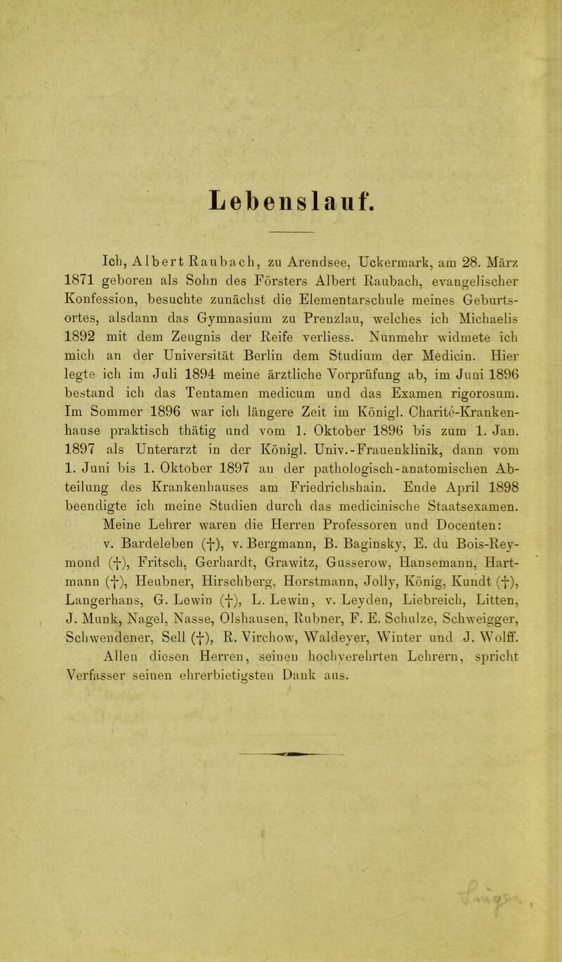 Lebenslauf, leb, Albert Raubacli, zu Arendsee, Uckermark, am 28. März 1871 geboren als Sohn des Försters Albert Raubach, evangelischer Konfession, besuchte zunächst die Elementarschule meines Geburts- ortes, alsdann das Gymnasium zu Prenzlau, welches ich Michaelis 1892 mit dem Zeugnis der Reife verliess. Nunmehr widmete ich mich an der Universität Berlin dem Studium der Medicin. Hier legte ich im Juli 1894 meine ärztliche Vorprüfung ab, im Juni 1896 bestand ich das Tentamen medicum und das Examen rigorosum. Im Sommer 1896 war ich längere Zeit im Königl. Charite-IGranken- hause praktisch thätig und vom 1. Oktober 1896 bis zum 1. Jan. 1897 als Unterarzt in der Königl. Univ.-Frauenklinik, dann vom I. Juni bis 1. Oktober 1897 an der pathologisch-anatomischen Ab- teilung des Krankenhauses am Friedriclishain. Ende April 1898 beendigte ich meine Studien durch das medicinische Staatsexamen. Meine Lehrer waren die Herren Professoren und Docenten: v. Bardeleben (•]-), v. Bergmann, B. Baginsky, E. du Bois-Rey- mond (-]-), Fritsch, Gerhardt, Grawitz, Gusserow, Hansemann, Hart- mann (f), Heubner, Hirschberg, Horstmann, Jolly, König, Kundt (•]-), Langerhans, G. Lewin (f), L. Lewin, v. Leyden, Liebreich, Litten, J. Munk, Nagel, Nasse, Olshausen, Rubner, F. E. Schulze, Schweigger, Schwendener, Seil (f), R. Vircliow, Waldeyer, Winter und J. Wolff. Allen diesen Herren, seinen hocliverehrten Lehrern, spricht Verfasser seinen ehrerbietigsten Dank aus.