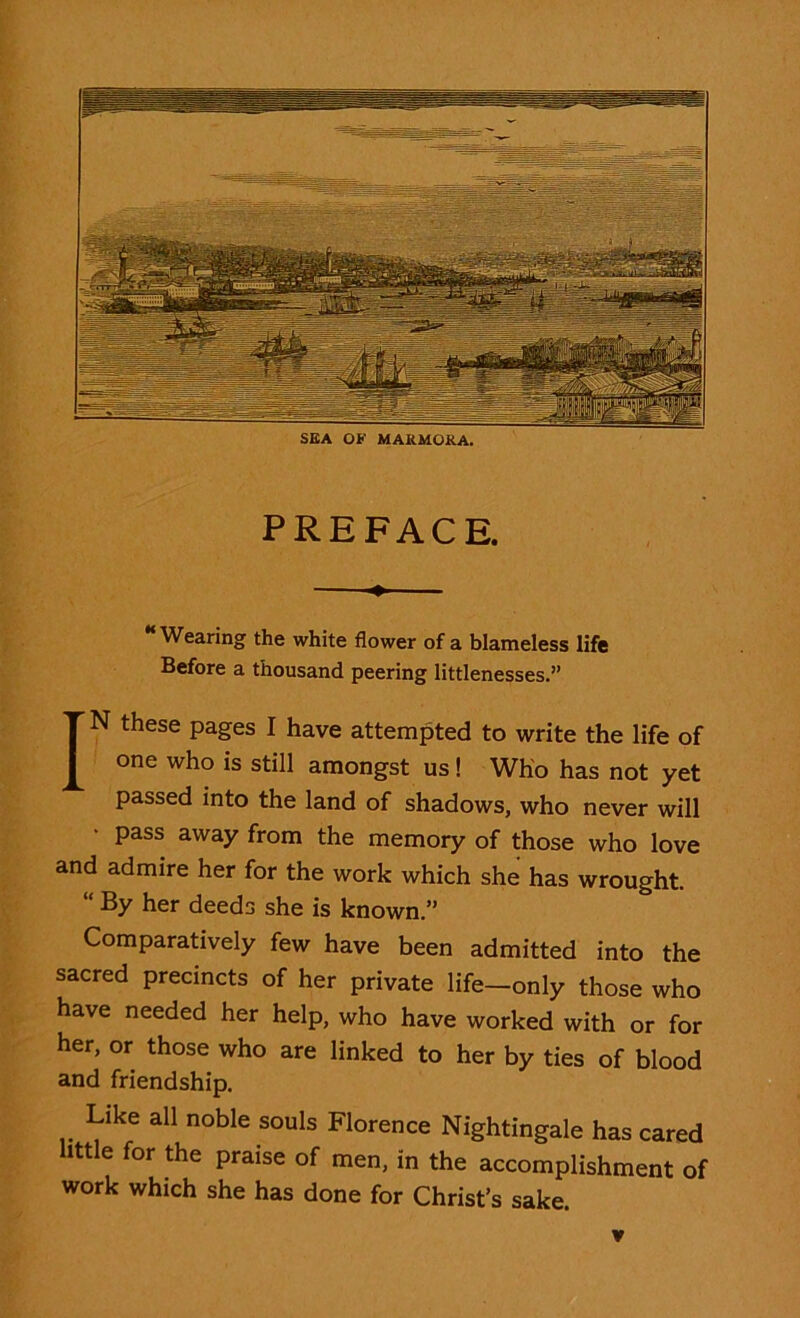 SEA OF MARMORA. PREFACE. “Wearing the white flower of a blameless life Before a thousand peering littlenesses.” IN these pages I have attempted to write the life of one who is still amongst us! Who has not yet passed into the land of shadows, who never will pass away from the memory of those who love and admire her for the work which she has wrought. “ % her deeds she is known.” Comparatively few have been admitted into the sacred precincts of her private life—only those who have needed her help, who have worked with or for her, or those who are linked to her by ties of blood and friendship. Like all noble souls Florence Nightingale has cared little for the praise of men, in the accomplishment of work which she has done for Christ’s sake.