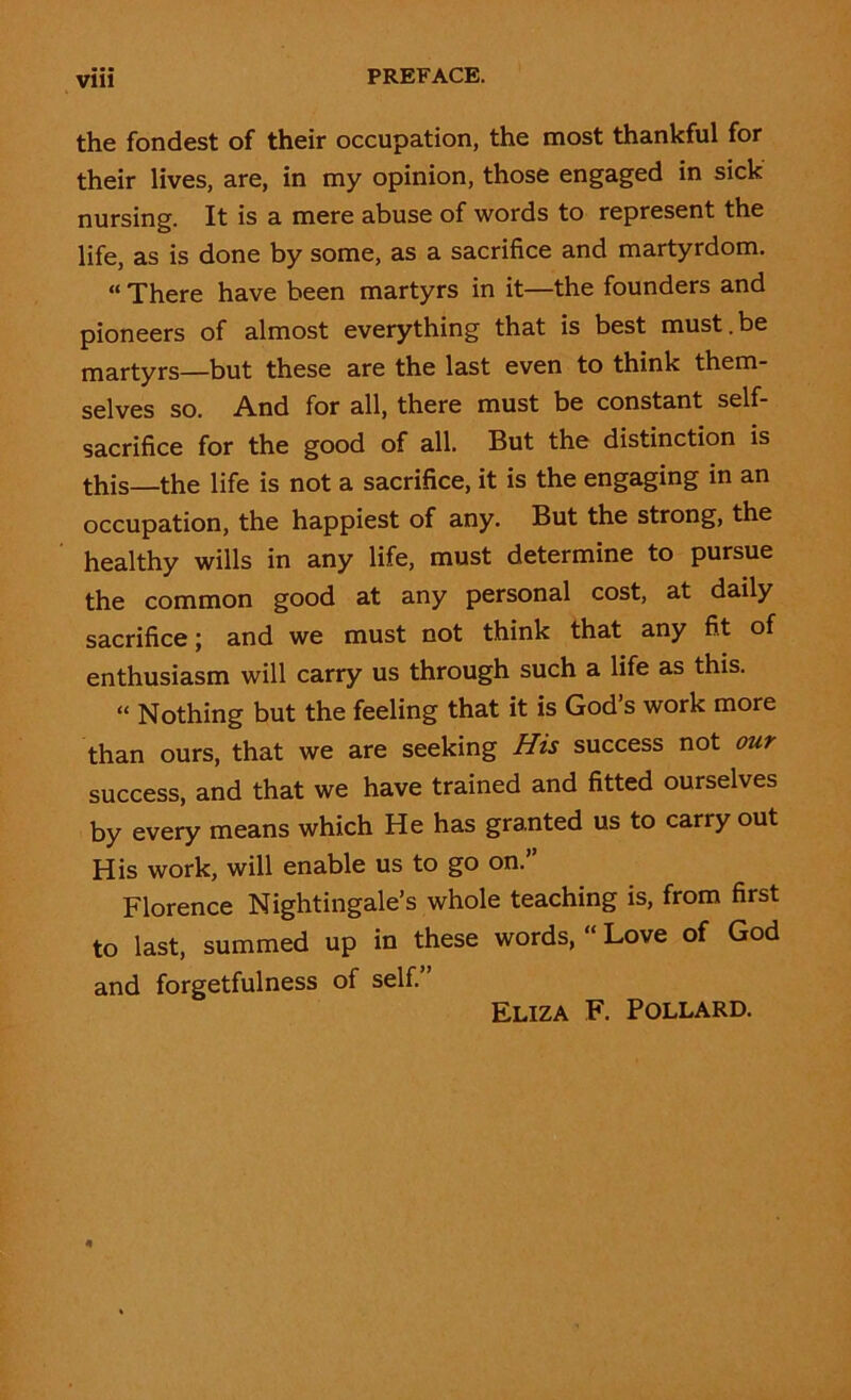 the fondest of their occupation, the most thankful for their lives, are, in my opinion, those engaged in sick nursing. It is a mere abuse of words to represent the life, as is done by some, as a sacrifice and martyrdom. “ There have been martyrs in it—the founders and pioneers of almost everything that is best must.be martyrs—but these are the last even to think them- selves so. And for all, there must be constant self- sacrifice for the good of all. But the distinction is this—the life is not a sacrifice, it is the engaging in an occupation, the happiest of any. But the strong, the healthy wills in any life, must determine to pursue the common good at any personal cost, at daily sacrifice; and we must not think that any fit of enthusiasm will carry us through such a life as this. “ Nothing but the feeling that it is God’s work more than ours, that we are seeking His success not our success, and that we have trained and fitted ourselves by every means which He has granted us to carry out His work, will enable us to go on.” Florence Nightingale’s whole teaching is, from first to last, summed up in these words, “Love of God and forgetfulness of self.” Eliza F. Pollard.