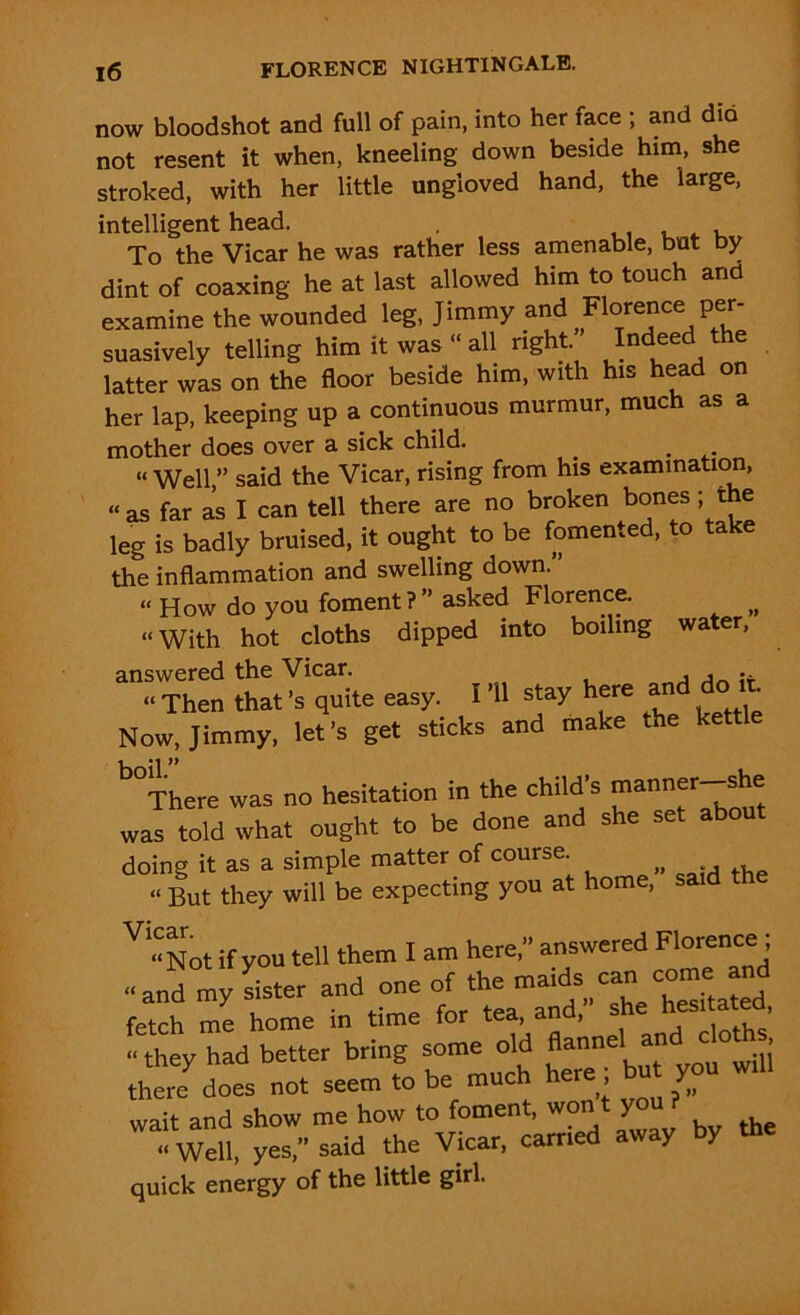 now bloodshot and full of pain, into her face ; and dio not resent it when, kneeling down beside him, she stroked, with her little ungloved hand, the large, intelligent head. . , To the Vicar he was rather less amenable, but by dint of coaxing he at last allowed him to touch and examine the wounded leg, Jimmy and Fiorrace per- suasively telling him it was “ all right. Indeed the latter was on the floor beside him, with his head on her lap, keeping up a continuous murmur, much as a mother does over a sick child. __ . “ Well ” said the Vicar, rising from his examination, “as far as I can tell there are no broken bones; the leg is badly bruised, it ought to be fomented, to take the inflammation and swelling down. “ How do you foment?” asked Florence. „ “With hot cloths dipped into boiling water, answered the Vicar. , , .. “ Then that’s quite easy. I ’ll stay here an • Now, Jimmy, let’s get sticks and make the kettle “here was no hesitation in the child’s manner-she was told what ought to be done and she set about doing it as a simple matter of course ?> « But they will be expecting you at home, said th V « Not if you tell them I am here,” answered Florence ; -and my sister and one of to maids can command fetch me home in time for tea, and, “ they had better bring some old flannel and d h there does not seem to be much here; bu you will wait and show me how to foment, wont you? ^ “ Well, yes,” said the Vicar, carried y Y quick energy of the little girl.