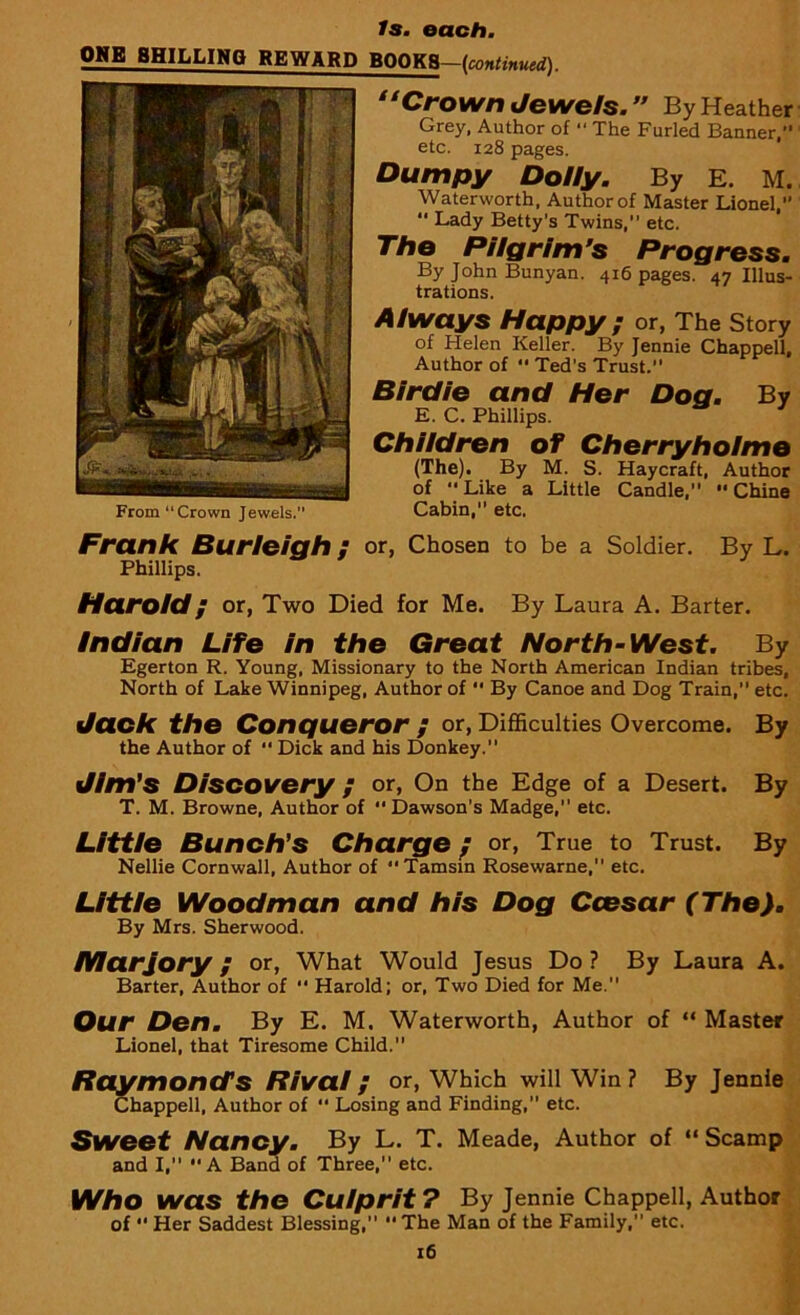 ONE BHILLINO REWARD BOOKS—(continued). “Crown Jewels.” By Heather Grey, Author of “ The Furled Banner,” etc. 128 pages. Dumpy Dolly. By E. M. Waterworth, Author of Master Lionel,  Lady Betty's Twins, etc. The Pilgrim’s Progress. By John Bunyan. 416 pages. 47 Illus- trations. Always Happy ; or, The Story of Helen Keller. By Jennie Chappell, Author of  Ted's Trust. Birdie and Her Dog. By E. C. Phillips. Children of Cherryholmo (The). By M. S. Haycraft, Author of Like a Little Candle, Chine Cabin, etc. Frank Burleigh; or, Chosen to be a Soldier. By L. Phillips. Harold; or, Two Died for Me. By Laura A. Barter. Indian Life in the Great North-West. By Egerton R. Young, Missionary to the North American Indian tribes. North of Lake Winnipeg, Author of  By Canoe and Dog Train, etc. Jack the Conqueror ; or, Difficulties Overcome. By the Author of  Dick and his Donkey. Jim’s Discovery ; or, On the Edge of a Desert. By T. M. Browne, Author of Dawson's Madge, etc. Little Bunch’s Charge; or, True to Trust. By Nellie Cornwall, Author of Tamsin Rosewarne, etc. Little Woodman and his Dog Ccesar (The). By Mrs. Sherwood. Marjory; or, What Would Jesus Do? By Laura A. Barter, Author of  Harold; or, Two Died for Me. Our Den. By E. M. Waterworth, Author of “ Master Lionel, that Tiresome Child. Raymond’s Rival / or, Which will Win? By Jennie Chappell, Author of “ Losing and Finding,” etc. Sweet Nancy. By L. T. Meade, Author of “ Scamp and I, A Band of Three, etc. Who was the Culprit? By Jennie Chappell, Author of  Her Saddest Blessing, The Man of the Family, etc. 16 *• ,w-i v I From “ Crown Jewels.