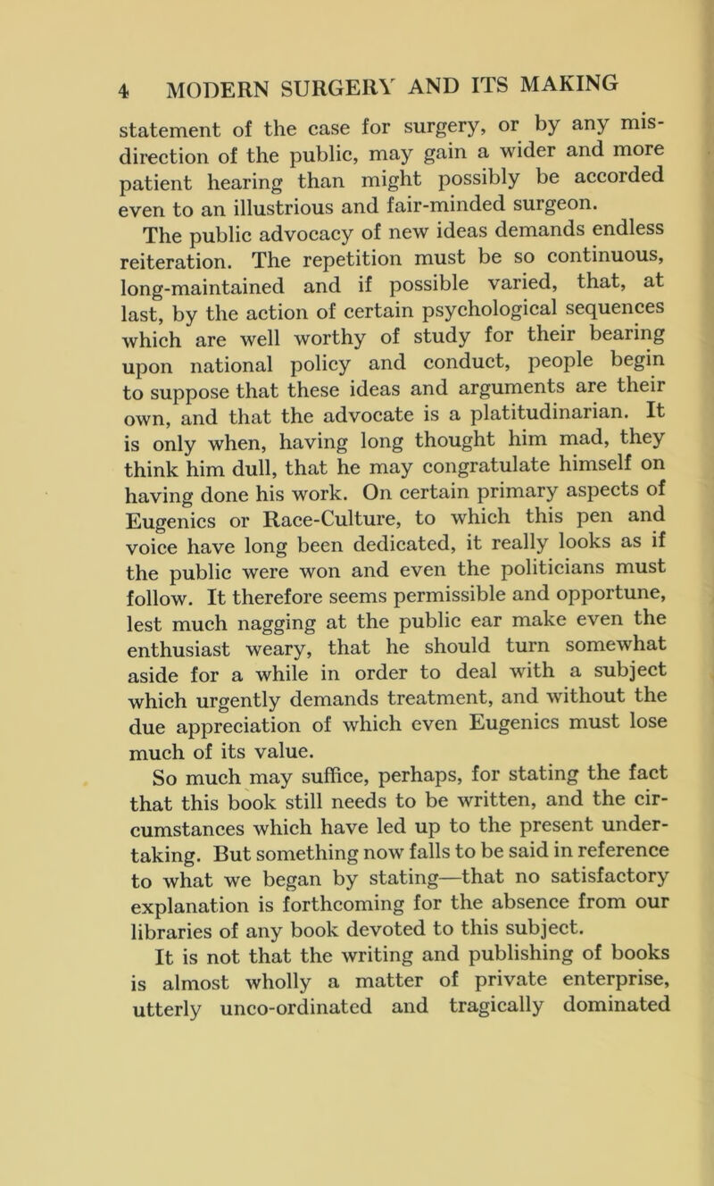 statement of the case for surgery, or by any mis- direction of the public, may gain a wider and more patient hearing than might possibly be accoided even to an illustrious and fair-minded surgeon. The public advocacy of new ideas demands endless reiteration. The repetition must be so continuous, long-maintained and if possible varied, that, at last, by the action of certain psychological sequences which are well worthy of study for their bearing upon national policy and conduct, people begin to suppose that these ideas and arguments are their own, and that the advocate is a platitudinarian. It is only when, having long thought him mad, they think him dull, that he may congratulate himself on having done his work. On certain primary aspects of Eugenics or Race-Culture, to which this pen and voice have long been dedicated, it really looks as if the public were won and even the politicians must follow. It therefore seems permissible and opportune, lest much nagging at the public ear make even the enthusiast weary, that he should turn somewhat aside for a while in order to deal with a subject which urgently demands treatment, and without the due appreciation of which even Eugenics must lose much of its value. So much may suffice, perhaps, for stating the fact that this book still needs to be written, and the cir- cumstances which have led up to the present under- taking. But something now falls to be said in reference to what we began by stating—that no satisfactory explanation is forthcoming for the absence from our libraries of any book devoted to this subject. It is not that the writing and publishing of books is almost wholly a matter of private enterprise, utterly unco-ordinated and tragically dominated