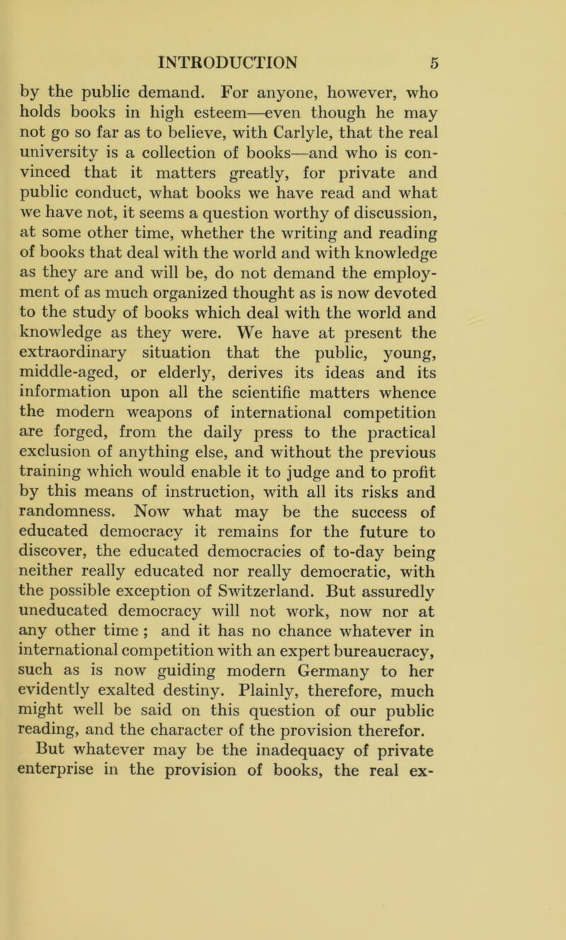 by the public demand. For anyone, however, who holds books in high esteem—even though he may not go so far as to believe, with Carlyle, that the real university is a collection of books—and who is con- vinced that it matters greatly, for private and public conduct, what books we have read and what we have not, it seems a question worthy of discussion, at some other time, whether the writing and reading of books that deal with the world and with knowledge as they are and will be, do not demand the employ- ment of as much organized thought as is now devoted to the study of books which deal with the world and knowledge as they were. We have at present the extraordinary situation that the public, young, middle-aged, or elderly, derives its ideas and its information upon all the scientific matters whence the modern weapons of international competition are forged, from the daily press to the practical exclusion of anything else, and without the previous training which would enable it to judge and to profit by this means of instruction, with all its risks and randomness. Now what may be the success of educated democracy it remains for the future to discover, the educated democracies of to-day being neither really educated nor really democratic, with the possible exception of Switzerland. But assuredly uneducated democracy will not work, now nor at any other time ; and it has no chance whatever in international competition with an expert bureaucracy, such as is now guiding modern Germany to her evidently exalted destiny. Plainly, therefore, much might well be said on this question of our public reading, and the character of the provision therefor. But whatever may be the inadequacy of private enterprise in the provision of books, the real ex-