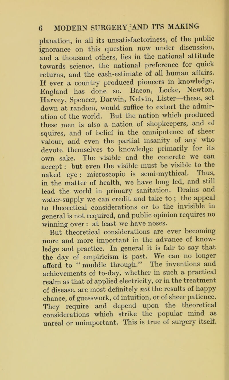 planation, in all its unsatisfactoriness, of the public ignorance on this question now under discussion, and a thousand others, lies in the national attitude towards science, the national preference for quick returns, and the cash-estimate of all human affairs. If ever a country produced pioneers in knowledge, England has done so. Bacon, Locke, Newton, Harvey, Spencer, Darwin, Ivelvin, Lister these, set down at random, would suffice to extort the admir- ation of the world. But the nation which produced these men is also a nation of shopkeepers, and of squires, and of belief in the omnipotence of sheer valour, and even the partial insanity of any who devote themselves to knowledge primarily for its own sake. The visible and the concrete we can accept : but even the visible must be visible to the naked eye: microscopic is semi-mythical. Thus, in the matter of health, we have long led, and still lead the world in primary sanitation. Drains and water-supply we can credit and take to ; the appeal to theoretical considerations or to the invisible in general is not required, and public opinion requires no winning over : at least we have noses. But theoretical considerations are ever becoming more and more important in the advance of know- ledge and practice. In general it is fair to say that the day of empiricism is past. We can no longer afford to “ muddle through.” The inventions and achievements of to-day, whether in such a practical realm as that of applied electricity, or in the treatment of disease, are most definitely not the results of happy chance, of guesswork, of intuition, or of sheer patience. They require and depend upon the theoretical considerations which strike the popular mind as unreal or unimportant. This is true of surgery itself.