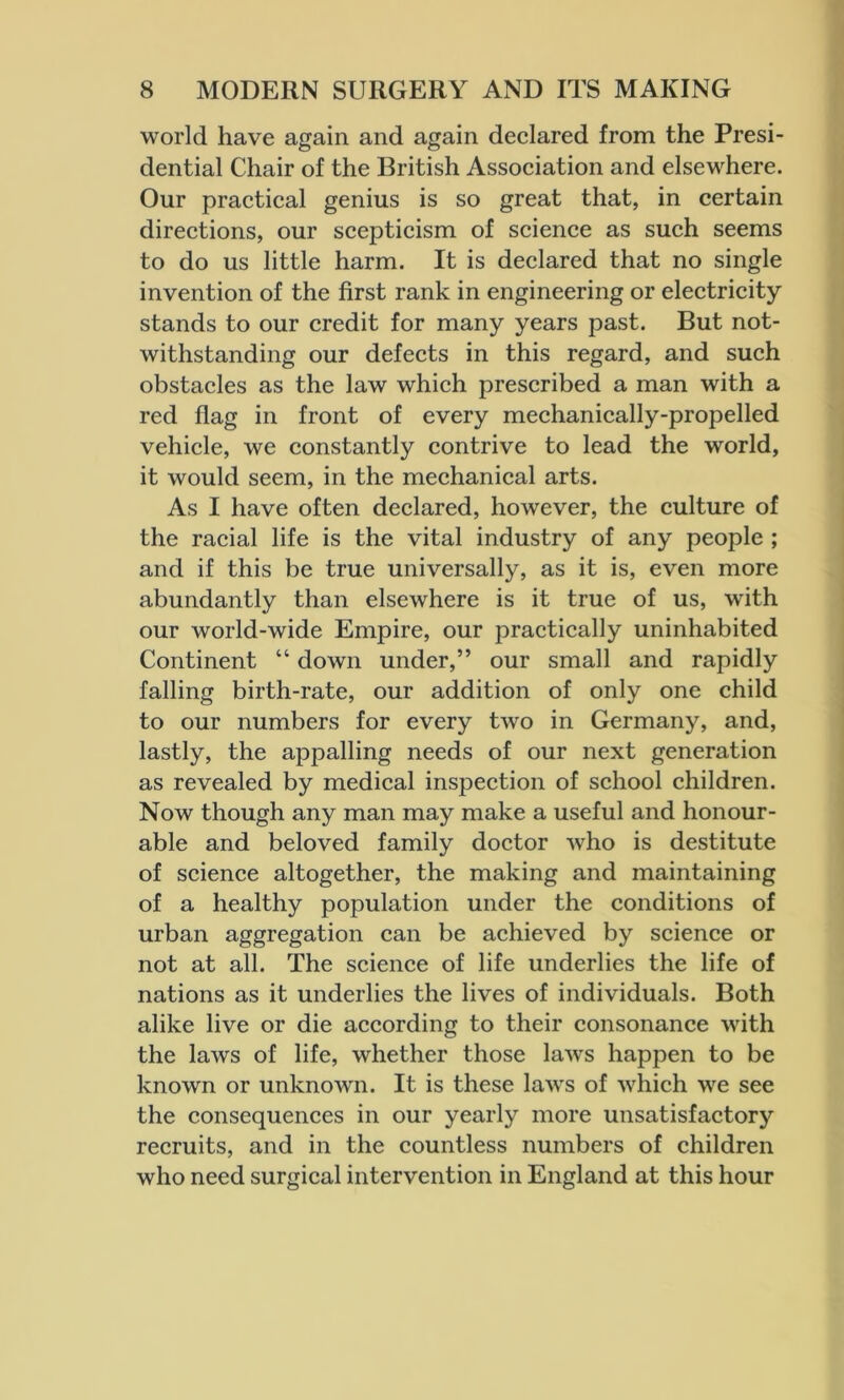 world have again and again declared from the Presi- dential Chair of the British Association and elsewhere. Our practical genius is so great that, in certain directions, our scepticism of science as such seems to do us little harm. It is declared that no single invention of the first rank in engineering or electricity stands to our credit for many years past. But not- withstanding our defects in this regard, and such obstacles as the law which prescribed a man with a red flag in front of every mechanically-propelled vehicle, we constantly contrive to lead the world, it would seem, in the mechanical arts. As I have often declared, however, the culture of the racial life is the vital industry of any people ; and if this be true universally, as it is, even more abundantly than elsewhere is it true of us, with our world-wide Empire, our practically uninhabited Continent “ down under,” our small and rapidly falling birth-rate, our addition of only one child to our numbers for every two in Germany, and, lastly, the appalling needs of our next generation as revealed by medical inspection of school children. Now though any man may make a useful and honour- able and beloved family doctor who is destitute of science altogether, the making and maintaining of a healthy population under the conditions of urban aggregation can be achieved by science or not at all. The science of life underlies the life of nations as it underlies the lives of individuals. Both alike live or die according to their consonance with the laws of life, whether those laws happen to be known or unknown. It is these laws of which we see the consequences in our yearly more unsatisfactory recruits, and in the countless numbers of children who need surgical intervention in England at this hour