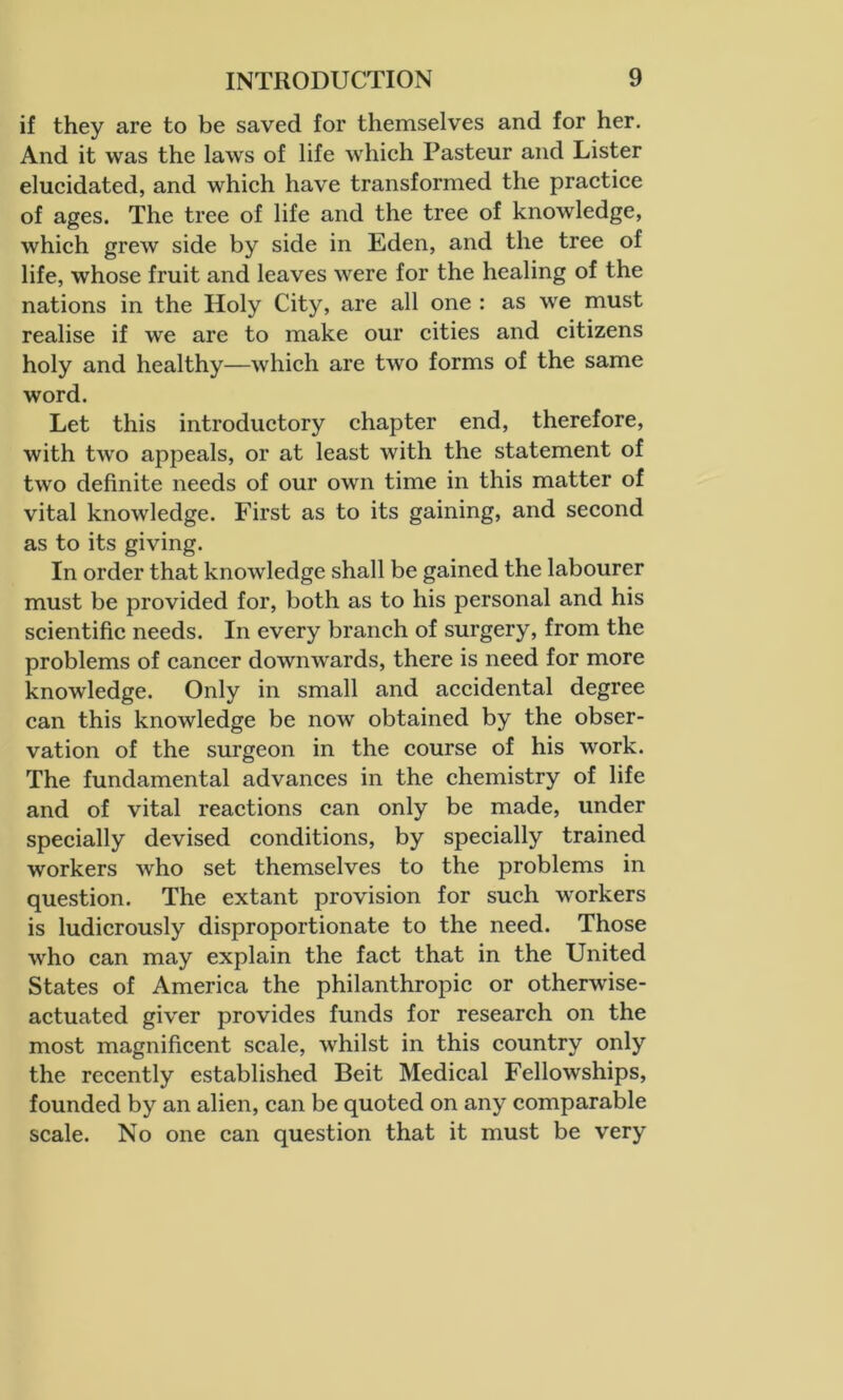 if they are to be saved for themselves and for her. And it was the laws of life which Pasteur and Lister elucidated, and which have transformed the practice of ages. The tree of life and the tree of knowledge, which grew side by side in Eden, and the tree of life, whose fruit and leaves were for the healing of the nations in the Holy City, are all one : as we must realise if we are to make our cities and citizens holy and healthy—which are two forms of the same word. Let this introductory chapter end, therefore, with two appeals, or at least with the statement of two definite needs of our own time in this matter of vital knowledge. First as to its gaining, and second as to its giving. In order that knowledge shall be gained the labourer must be provided for, both as to his personal and his scientific needs. In every branch of surgery, from the problems of cancer downwards, there is need for more knowledge. Only in small and accidental degree can this knowledge be now obtained by the obser- vation of the surgeon in the course of his work. The fundamental advances in the chemistry of life and of vital reactions can only be made, under specially devised conditions, by specially trained workers who set themselves to the problems in question. The extant provision for such workers is ludicrously disproportionate to the need. Those who can may explain the fact that in the United States of America the philanthropic or otherwise- actuated giver provides funds for research on the most magnificent scale, whilst in this country only the recently established Beit Medical Fellowships, founded by an alien, can be quoted on any comparable scale. No one can question that it must be very