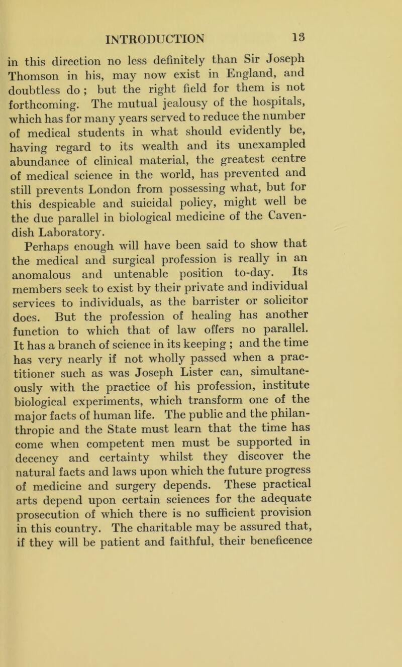 in this direction no less definitely than Sir Joseph Thomson in his, may now exist in England, and doubtless do ; but the right field for them is not forthcoming. The mutual jealousy of the hospitals, which has for many years served to reduce the number of medical students in what should evidently be, having regard to its wealth and its unexampled abundance of clinical material, the greatest centre of medical science in the world, has prevented and still prevents London from possessing what, but lor this despicable and suicidal policy, might well be the due parallel in biological medicine of the Caven- dish Laboratory. Perhaps enough will have been said to show that the medical and surgical profession is really in an anomalous and untenable position to-day. Its members seek to exist by their private and individual services to individuals, as the barrister or solicitor does. But the profession of healing has another function to which that of law offers no parallel. It has a branch of science in its keeping ; and the time has very nearly if not wholly passed when a prac- titioner such as was Joseph Lister can, simultane- ously with the practice of his profession, institute biological experiments, which transform one of the major facts of human life. The public and the philan- thropic and the State must learn that the time has come when competent men must be supported in decency and certainty whilst they discover the natural facts and laws upon which the future progress of medicine and surgery depends. These practical arts depend upon certain sciences for the adequate prosecution of which there is no sufficient provision in this country. The charitable may be assured that, if they will be patient and faithful, their beneficence