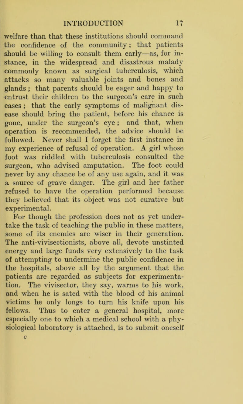 welfare than that these institutions should command the confidence of the community; that patients should be willing to consult them early—as, for in- stance, in the widespread and disastrous malady commonly known as surgical tuberculosis, which attacks so many valuable joints and bones and glands ; that parents should be eager and happy to entrust their children to the surgeon’s care in such cases ; that the early symptoms of malignant dis- ease should bring the patient, before his chance is gone, under the surgeon’s eye; and that, when operation is recommended, the advice should be followed. Never shall I forget the first instance in my experience of refusal of operation. A girl whose foot was riddled with tuberculosis consulted the surgeon, wrho advised amputation. The foot could never by any chance be of any use again, and it was a source of grave danger. The girl and her father refused to have the operation performed because they believed that its object was not curative but experimental. For though the profession does not as yet under- take the task of teaching the public in these matters, some of its enemies are wiser in their generation. The anti-vivisectionists, above all, devote unstinted energy and large funds very extensively to the task of attempting to undermine the public confidence in the hospitals, above all by the argument that the patients are regarded as subjects for experimenta- tion. The vivisector, they say, warms to his work, and when he is sated with the blood of his animal victims he only longs to turn his knife upon his fellows. Thus to enter a general hospital, more especially one to which a medical school with a phy- siological laboratory is attached, is to submit oneself