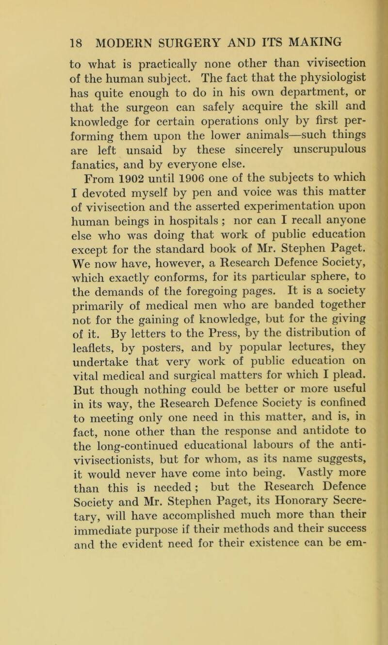 to what is practically none other than vivisection of the human subject. The fact that the physiologist has quite enough to do in his own department, or that the surgeon can safely acquire the skill and knowledge for certain operations only by first per- forming them upon the lower animals—such things are left unsaid by these sincerely unscrupulous fanatics, and by everyone else. From 1902 until 1906 one of the subjects to which I devoted myself by pen and voice was this matter of vivisection and the asserted experimentation upon human beings in hospitals ; nor can I recall anyone else who was doing that work of public education except for the standard book of Mr. Stephen Paget. We now have, however, a Research Defence Society, which exactly conforms, for its particular sphere, to the demands of the foregoing pages. It is a society primarily of medical men who are banded together not for the gaining of knowledge, but for the giving of it. By letters to the Press, by the distribution of leaflets, by posters, and by popular lectures, they undertake that very work of public education on vital medical and surgical matters for which I plead. But though nothing could be better or more useful in its way, the Research Defence Society is confined to meeting only one need in this matter, and is, in fact, none other than the response and antidote to the long-continued educational labours of the anti- vivisectionists, but for whom, as its name suggests, it would never have come into being. Vastly more than this is needed; but the Research Defence Society and Mr. Stephen Paget, its Honorary Secre- tary, will have accomplished much more than their immediate purpose if their methods and their success and the evident need for their existence can be em-