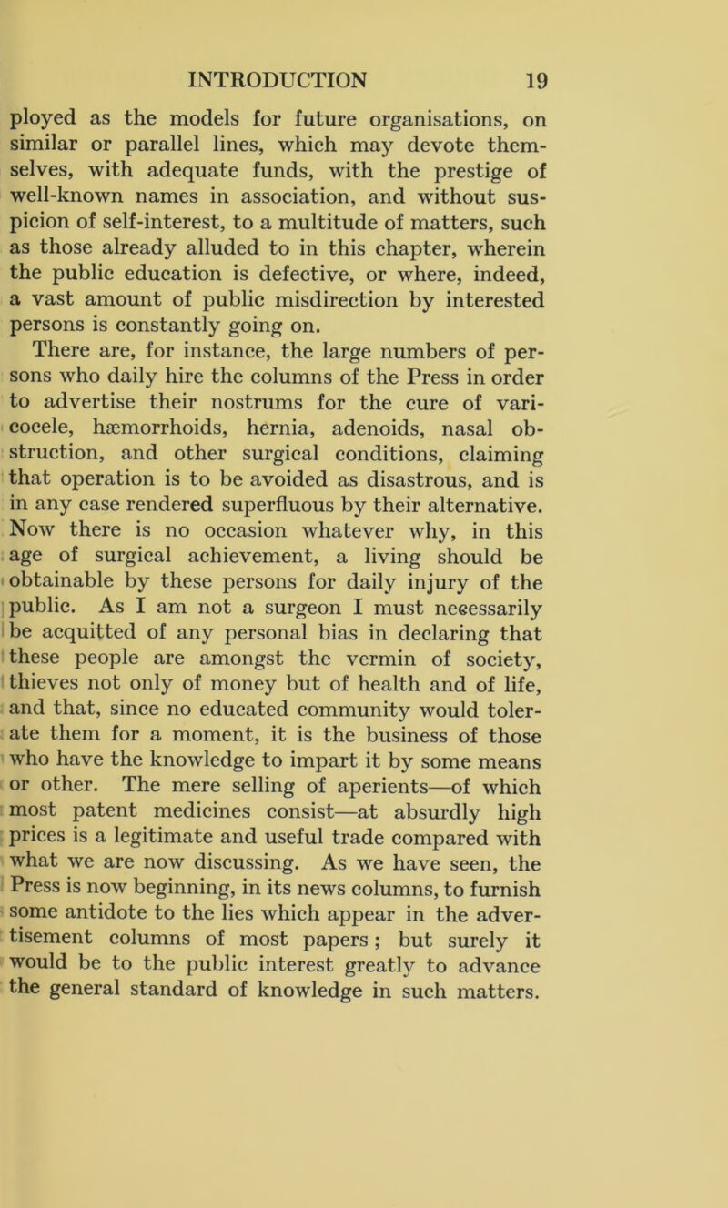 ployed as the models for future organisations, on similar or parallel lines, which may devote them- selves, with adequate funds, with the prestige of well-known names in association, and without sus- picion of self-interest, to a multitude of matters, such as those already alluded to in this chapter, wherein the public education is defective, or where, indeed, a vast amount of public misdirection by interested persons is constantly going on. There are, for instance, the large numbers of per- sons who daily hire the columns of the Press in order to advertise their nostrums for the cure of vari- cocele, hiemorrhoids, hernia, adenoids, nasal ob- struction, and other surgical conditions, claiming that operation is to be avoided as disastrous, and is in any case rendered superfluous by their alternative. Now there is no occasion whatever why, in this age of surgical achievement, a living should be • obtainable by these persons for daily injury of the public. As I am not a surgeon I must neeessarily be acquitted of any personal bias in declaring that these people are amongst the vermin of society, thieves not only of money but of health and of life, and that, since no educated community would toler- ate them for a moment, it is the business of those who have the knowledge to impart it by some means or other. The mere selling of aperients—of which most patent medicines consist—at absurdly high prices is a legitimate and useful trade compared with what we are now discussing. As we have seen, the Press is now beginning, in its news columns, to furnish some antidote to the lies which appear in the adver- tisement columns of most papers; but surely it would be to the public interest greatly to advance the general standard of knowledge in such matters.