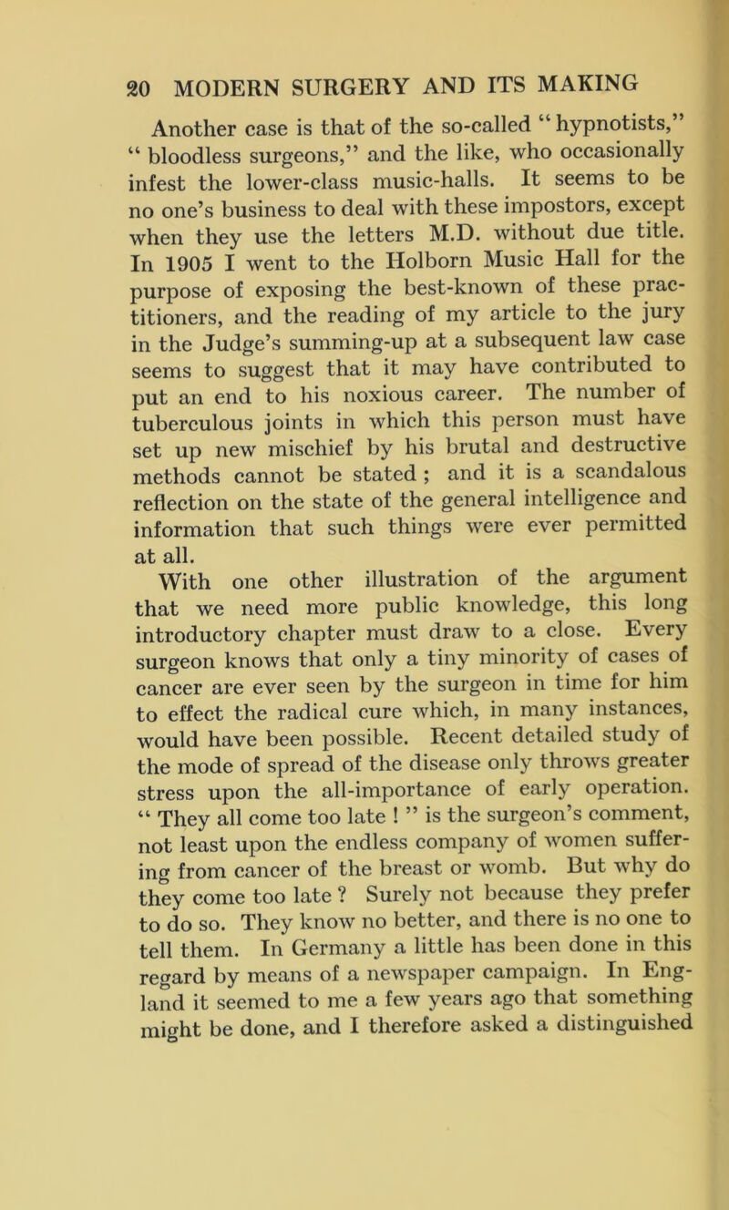 Another case is that of the so-called “ hypnotists,” “ bloodless surgeons,” and the like, who occasionally infest the lower-class music-halls. It seems to be no one’s business to deal with these impostors, except when they use the letters M.D. without due title. In 1905 I went to the Holborn Music Hall for the purpose of exposing the best-known of these prac- titioners, and the reading of my article to the jury in the Judge’s summing-up at a subsequent law case seems to suggest that it may have contributed to put an end to his noxious career. The number of tuberculous joints in which this person must have set up new mischief by his brutal and destructive methods cannot be stated ; and it is a scandalous reflection on the state of the general intelligence and information that such things were ever permitted at all. With one other illustration of the argument that we need more public knowledge, this long introductory chapter must draw to a close. Every surgeon knows that only a tiny minority of cases of cancer are ever seen by the surgeon in time for him to effect the radical cure which, in many instances, would have been possible. Recent detailed study of the mode of spread of the disease only throws greater stress upon the all-importance of early operation. “ They all come too late ! ” is the surgeon’s comment, not least upon the endless company of women suffer- ing from cancer of the breast or womb. But why do they come too late ? Surely not because they prefer to do so. They know no better, and there is no one to tell them. In Germany a little has been done in this regard by means of a newspaper campaign. In Eng- land it seemed to me a few years ago that something might be done, and I therefore asked a distinguished