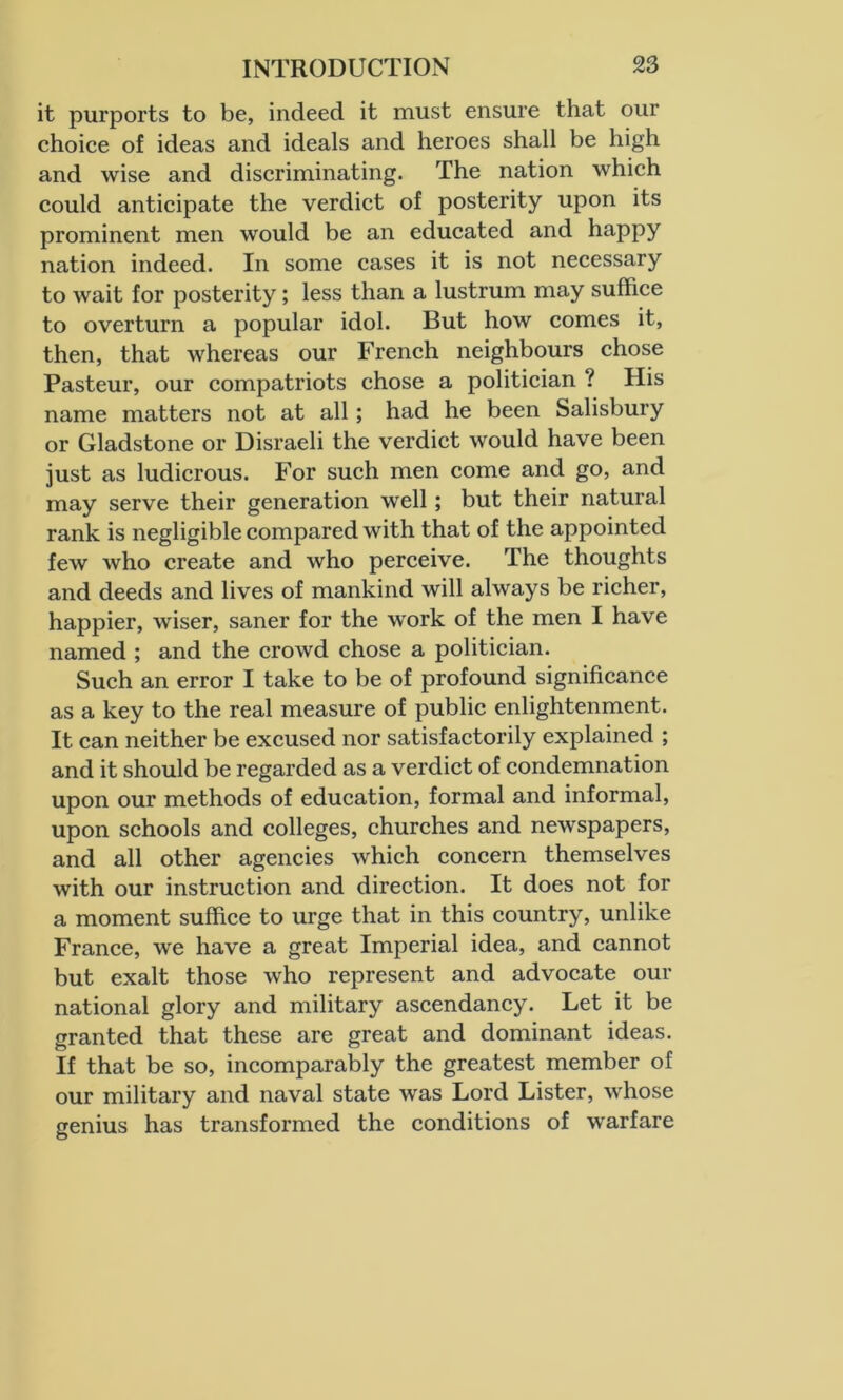 it purports to be, indeed it must ensure that our choice of ideas and ideals and heroes shall be high and wise and discriminating. The nation which could anticipate the verdict of posterity upon its prominent men would be an educated and happy nation indeed. In some cases it is not necessary to wait for posterity; less than a lustrum may suffice to overturn a popular idol. But how comes it, then, that whereas our French neighbours chose Pasteur, our compatriots chose a politician ? His name matters not at all; had he been Salisbury or Gladstone or Disraeli the verdict would have been just as ludicrous. For such men come and go, and may serve their generation well; but their natural rank is negligible compared with that of the appointed few who create and who perceive. The thoughts and deeds and lives of mankind will always be richer, happier, wiser, saner for the work of the men I have named ; and the crowd chose a politician. Such an error I take to be of profound significance as a key to the real measure of public enlightenment. It can neither be excused nor satisfactorily explained ; and it should be regarded as a verdict of condemnation upon our methods of education, formal and informal, upon schools and colleges, churches and newspapers, and all other agencies which concern themselves with our instruction and direction. It does not for a moment suffice to urge that in this country, unlike France, we have a great Imperial idea, and cannot but exalt those who represent and advocate our national glory and military ascendancy. Let it be granted that these are great and dominant ideas. If that be so, incomparably the greatest member of our military and naval state was Lord Lister, whose genius has transformed the conditions of warfare