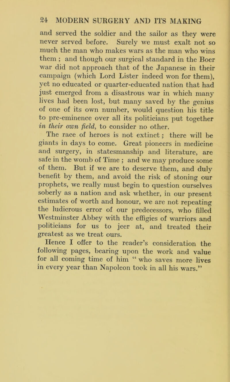 and served the soldier and the sailor as they were never served before. Surely we must exalt not so much the man who makes wars as the man who wins them ; and though our surgical standard in the Boer war did not approach that of the Japanese in their campaign (which Lord Lister indeed won for them), yet no educated or quarter-educated nation that had just emerged from a disastrous war in which many lives had been lost, but many saved by the genius of one of its own number, would question his title to pre-eminence over all its politicians put together in their own field, to consider no other. The race of heroes is not extinct; there will be giants in days to come. Great pioneers in medicine and surgery, in statesmanship and literature, are safe in the womb of Time ; and we may produce some of them. But if we are to deserve them, and duly benefit by them, and avoid the risk of stoning our prophets, we really must begin to question ourselves soberly as a nation and ask whether, in our present estimates of worth and honour, we are not repeating the ludicrous error of our predecessors, who filled Westminster Abbey with the effigies of warriors and jDoliticians for us to jeer at, and treated their greatest as we treat ours. Hence I offer to the reader’s consideration the following pages, bearing upon the work and value for all coming time of him “ who saves more lives in every year than Napoleon took in all his wars.”