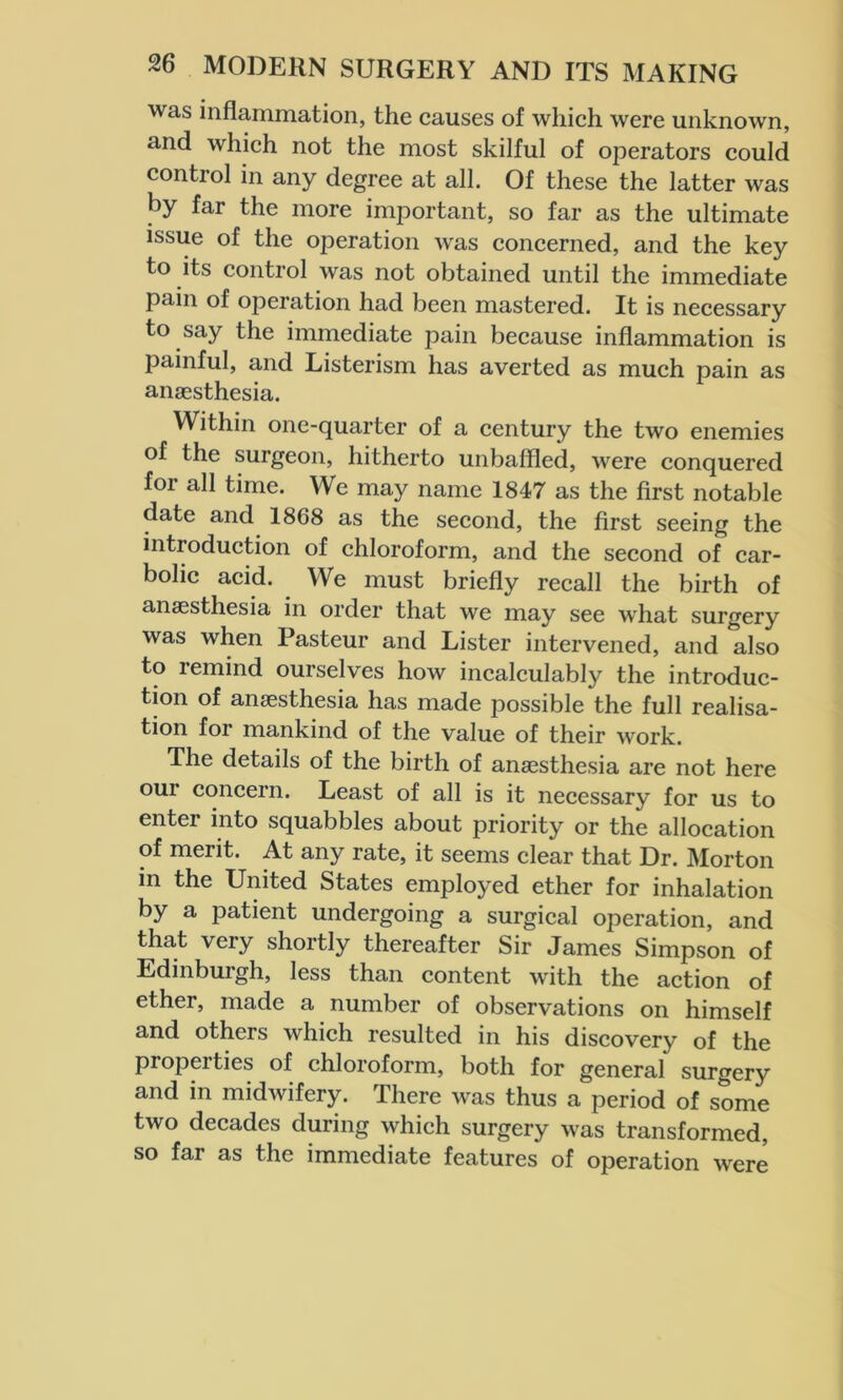 was inflammation, the causes of which were unknown, and which not the most skilful of operators could control in any degree at all. Of these the latter was by far the more important, so far as the ultimate issue of the operation was concerned, and the key to its control was not obtained until the immediate pain of operation had been mastered. It is necessary to say the immediate pain because inflammation is painful, and Listerism has averted as much pain as anaesthesia. Within one-quarter of a century the two enemies of the surgeon, hitherto unbaffled, were conquered for all time. We may name 1847 as the first notable date and 1868 as the second, the first seeing the introduction of chloroform, and the second of car- bolic acid. We must briefly recall the birth of anaesthesia in order that we may see what surgery was when Pasteur and Lister intervened, and also to remind ourselves how incalculably the introduc- tion of anaesthesia has made possible the full realisa- tion for mankind of the value of their work. The details of the birth of anaesthesia are not here our concern. Least of all is it necessary for us to enter into squabbles about priority or the allocation of merit. At any rate, it seems clear that Dr. Morton in the United States employed ether for inhalation by a patient undergoing a surgical operation, and that very shortly thereafter Sir James Simpson of Edinburgh, less than content with the action of ether, made a number of observations on himself and others which resulted in his discovery of the pioperties of chloroform, both for general surgery and in midwifery. There was thus a period of some two decades during which surgery was transformed, so far as the immediate features of operation were