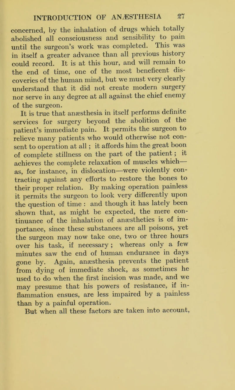 concerned, by the inhalation of drugs which totally abolished all consciousness and sensibility to pain until the surgeon’s work was completed. This was in itself a greater advance than all previous history could record. It is at this hour, and will remain to the end of time, one of the most beneficent dis- coveries of the human mind, but we must very clearly understand that it did not create modern surgery nor serve in any degree at all against the chief enemy of the surgeon. It is true that anaesthesia in itself performs definite services for surgery beyond the abolition of the patient’s immediate pain. It permits the surgeon to relieve many patients who would otherwise not con- sent to operation at all; it affords him the great boon of complete stillness on the part of the patient; it achieves the complete relaxation of muscles which as, for instance, in dislocation—were violently con- tracting against any efforts to restore the bones to their proper relation. By making operation painless it permits the surgeon to look very differently upon the question of time : and though it has lately been shown that, as might be expected, the mere con- tinuance of the inhalation of anaesthetics is of im- portance, since these substances are all poisons, yet the surgeon may now take one, two or three hours over his task, if necessary ; whereas only a few minutes saw the end of human endurance in days gone by. Again, anaesthesia prevents the patient from dying of immediate shock, as sometimes he used to do when the first incision was made, and we may presume that his powers of resistance, if in- flammation ensues, are less impaired by a painless than by a painful operation. But when all these factors are taken into account,