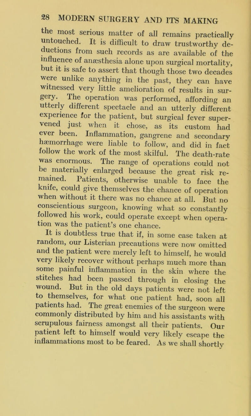 the most serious matter of all remains practically untouched. It is difficult to draw trustworthy de- ductions from such records as are available of the influence of anaesthesia alone upon surgical mortality, but it is safe to assert that though those two decades were unlike anything in the past, they can have witnessed very little amelioration of results in sur- gery. The oj3eration was performed, affording an utterly different spectacle and an utterly different experience for the patient, but surgical fever super- vened just when it chose, as its custom had ever been. Inflammation, gangrene and secondary haemorrhage were liable to follow, and did in fact follow the work of the most skilful. The death-rate was enormous. The range of operations could not be materially enlarged because the great risk re- mained. Patients, otherwise unable to face the knife, could give themselves the chance of operation when without it there was no chance at all. But no conscientious surgeon, knowing what so constantly followed his work, could operate except when opera- tion was the patient’s one chance. It is doubtless true that if, in some case taken at random, our Listerian precautions were now omitted and the patient were merely left to himself, he would very likely recover without perhaps much more than some painful inflammation in the skin where the stitches had been passed through in closing the wound. But in the old days patients were not left to themselves, for what one patient had, soon all patients had. The great enemies of the surgeon were commonly distributed by him and his assistants with scrupulous fairness amongst all their patients. Our patient left to himself would very likely escape the inflammations most to be feared. As we shall shortly