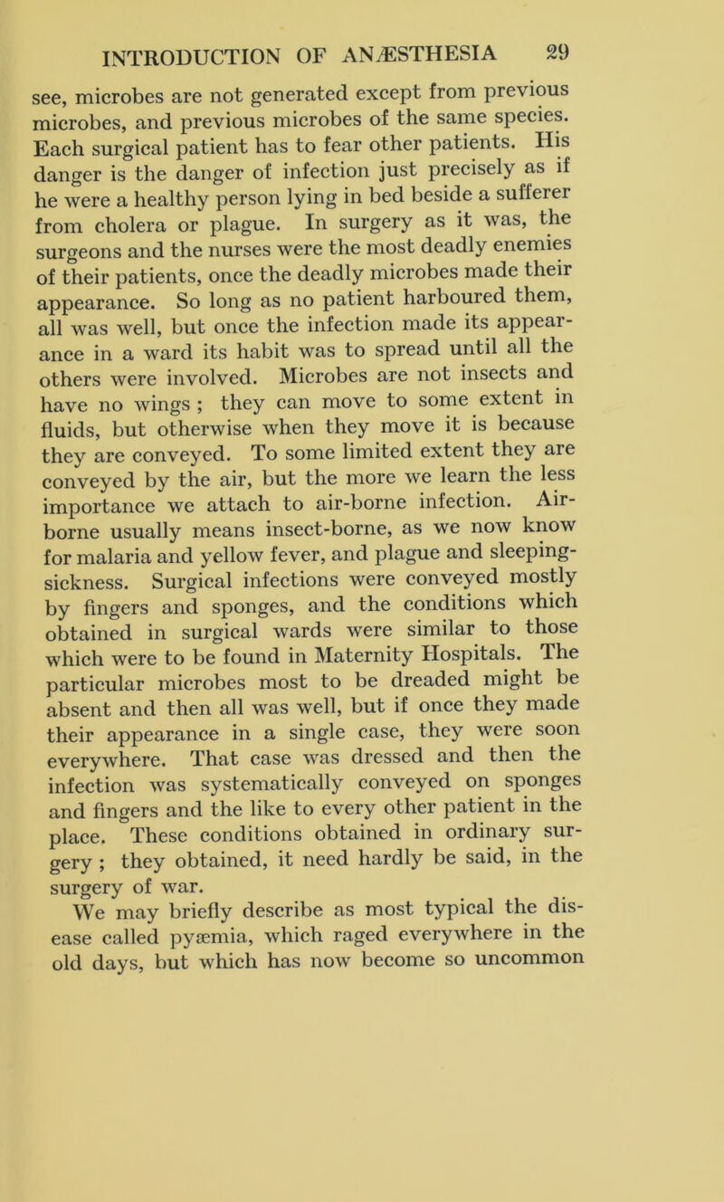 see, microbes are not generated except from previous microbes, and previous microbes of the same species. Each surgical patient has to fear other patients. His danger is the danger of infection just precisely as if he were a healthy person lying in bed beside a sufleiei from cholera or plague. In surgery as it was, the surgeons and the nurses were the most deadly enemies of their patients, once the deadly microbes made their appearance. So long as no patient harboured them, all was well, but once the infection made its appear- ance in a ward its habit was to spread until all the others were involved. Microbes are not insects and have no wings ; they can move to some extent in fluids, but otherwise when they move it is because they are conveyed. To some limited extent they are conveyed by the air, but the more we learn the less importance we attach to air-borne infection. Air- borne usually means insect-borne, as we now know for malaria and yellow fever, and plague and sleeping- sickness. Surgical infections were conveyed mostly by fingers and sponges, and the conditions which obtained in surgical wards were similar to those which were to be found in Maternity Hospitals. The particular microbes most to be dreaded might be absent and then all was well, but if once they made their appearance in a single case, they were soon everywhere. That case was dressed and then the infection was systematically conveyed on sponges and fingers and the like to every other patient in the place. These conditions obtained in ordinary sur- gery ; they obtained, it need hardly be said, in the surgery of war. We may briefly describe as most typical the dis- ease called pyoemia, which raged everywhere in the old days, but which has now become so uncommon